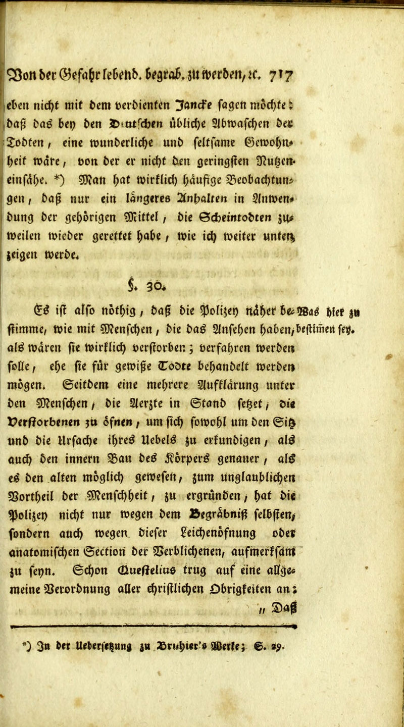 chm nid)t mit bcm mbknUn IJancfc fagcn mo^te; jba^ Daö her) btn l>*otfajen uMid)C Slbtvafc^m 6e« Xi>bfen, eine wunberltc^c unJ) felffamc ©eroo^iu l)eif Ware, öoti 5er er nid)t üen ßeringften SRu^eit« etnfd^e, *) gjiati ^at tvirflid) ^idufige S3eobad)fun* gen, ba^ nur ein löigercß 2(nt)aUcn in 3Intt>en# iJung öcr geljortgcn 'Sättel, bit Bd)ei'iitol>ten ju* weilen tüicter gerettet ^)obe / Wie i(^ weiter «ntef| ieigen mxbt* $ö ij! offo not^ig , öög bte ^ofijco tt^^cr be*»«^ 6fef jn ftimme, wie mit 5)ienfcl)en / öie ba^ Slnfe^cn ^aben/tiejltmenfe^, olö waren fie WirHic^ »crflorben; bcrfabrcn weröeti foüe, e^e fte für gewi^e CoDte bc^onö^It Werben raogeni ©eifbem eine me^>rere Slufffdrung unter bin sjjjenfc^en/ t>ie Sierjte in ©fönb fe^et/ Di« t>erf?orbe»t«n j» ofne»; um ft(^ fowo^l um Den ©i^ unb t»ie Urfac{)e il^reö Ucbelö Ju erfunbigen / a\i Qud> ben innern ^au beö i^orperö genauer / alß ti ben olten mogltd) gewefert/ $um Unglaublidjeti f8ovt\)tH ber s9^enfd)^>eit, iu ergrunben/ M ^i« ^olijei) nic{)f nur wegen bem Jbt$rhbni^ felb(len> fonbern aud) wegen biefer ^eidjenofnung obes «nafemifd)en ©ectiori ber 25erb(icl)enen, aufmerffdni ju fepn. ©d)on <üucf?eliu6 trug auf eine aCfge« meineSSerorbnung aOer c^rijllidjen Dbrigfeiten an; n ®a0