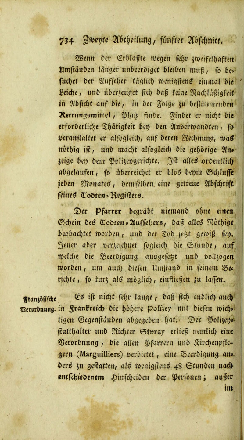 5Bcnn bcv <ivbla^U mqm fef)r ^mifd^afUtt' Umjldnbcn langer unbccröiget bleiben muff, fo 6e*' fud)ef &er 2iuffc()er tdglid} tt>enig|Ten^ einmal bie $eidje, itnb iiberjeuöct fiel) öa^ feine 9^ad}Idpi9feie in üibftd)t auf bie, in bcr golge ju bcflinimenben Ä<tfunc?0mjttcl / <pfai^ ftnöe. ^inbet er nid)t bit crforbcrlicf^c S^ätigfeit bei) t>en 9(nt)ertüanbfen, fo tcvanftaltet er alfogleid), auf bercn 3?ed)nung, itütbig t|T, unb mad)t alfogleid) bie gef;6rige 2ln» jcige bei) bcm ^cliiepgerid^fe. aßeö ovbentlid) abgelaufen, fo uberrcid)ct er bfo^ bepni ©d)Iuflr< jeben ?OiPnateö, bcmfelbeu eine getreue Slbfc^rift feineö ^oötm-^TitQiQeis. ©er Pfarrer begrabt niemanb of>ne eilten. (Schein beß Coörcn # 2Iufre(>er8 / ba^ aUtß 3l6t^tge bcobadjfct roorben, unb ber Xob je^t getvi^i fej>. 3ener aber t>erjcid)net fogfeid) bie <Sfunbe; auf. n>fld)e bie Q^eerbigung aufgefegt unb üoöjogeit^ »orben / um aud) bicfeu Umftanb in feinem 35e*_ rid)te / fo furj alß moglid) / einflicken ju lajfen. fMnj6fff*e »ft nicJ)t feOr lange r ba^ fid? enblid) auc^ SSewrbnung. in Sranlfreid? bie ()o^ere polt'jcy mit biefen «)ic^#? tigen ©egenftdnben abQCQcbm 5«t- ^poliseD*- fiatt^altcr unb D?id)fer Qimay erlief nemlid) eine S>erorbnung / bie aifcn Pfarrern unb ^ird)cnpffc- gern (Marguilliers) »erbietet / eine ^cerbigung an«, terö JU geflattcn, alß ttjcnigflenö 48 ©tunben na# emfcfeicDenem ^infü)iibm bcv ^erfonenauflec int