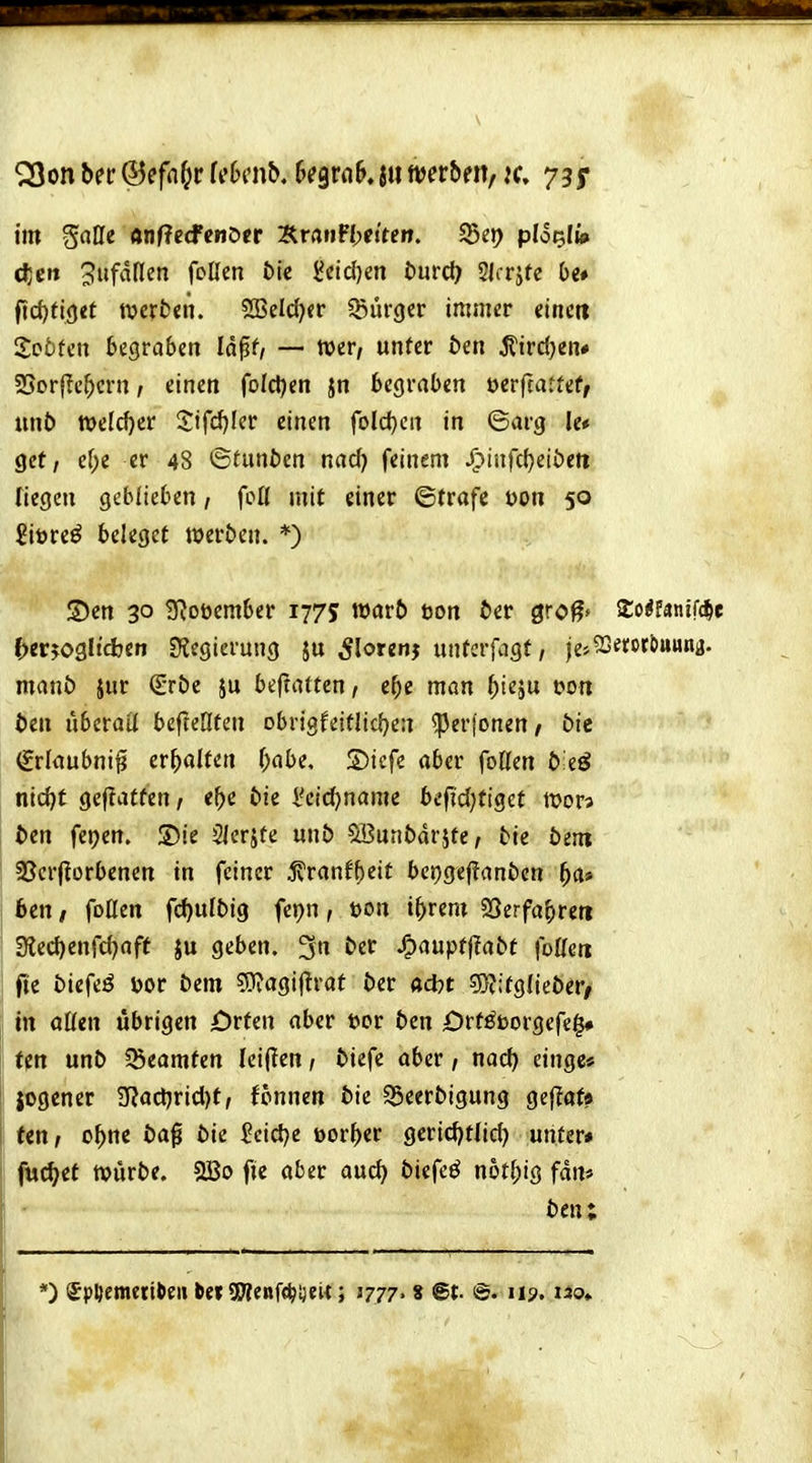^on btt ©effl^r Wbmb, kqxab, ju merbm, k, 735* im ^aUi anflecfenöer ErrtnFI>ftteit. S5e»? plo^li» djgit 3ufdflen foUen tic 5Jcid)en t>utü) 5Jrrjte Oe» f?d)fi<)«t werten. 2BeIcf)<r ißurger immer eiticit XobUtt begraben lä^f/ — wer/ unfer ben ^ird^en* 25or|lc^crn, einen foIcl)en jn begraben oerfcattef, un6 welker 2ifd)Icr einen fold}Crt in ©arg le* gct / ef;e er 48 ©tuntien nad) feinem /^infdjeiöeti Tiegen geblieben, foß mit einer ©träfe t)on 50 £it)re^ beleget werben. *) S)en 30 3^oüember 1775 warft t5on fter gro^» SCo^fanifc^e ()erj03ltcljcn S^egierung ju ^lorenj unterfagf, jej^Serot&uunj. manö jur ßrröc ju bejtatten, e^c man ^ieju t>on 6en uberaü befteHten obrigfeitlic()e:i ^er(onen/ bit (grlaubni^ erhalten f;abe. S)icfe aber foKen b iß nid)t geflaffen/ <^>e bie l'cid^name befjd;tiget wor? bin fepen. 3)ie 2lerjte unö ^uribdr^te, tie öent 33cr|türbenen in feiner ^ranfbeit bej)gej?anben ^a» bin, foßen fd)u[big fcpn, öon i^rem 93erfabreti 3iecf)enfd)aff ju geben. 3« J^auptf!at»t foUeti fie biefeö uor Dem ?0?agijtrat t)er a*t 5)?:tgIicJ)er/ in oßen übrigen jOrfen aber uor ben Orf^t)orgefe$# fpn mb ißeomtert Iei(!en, biefe aber, nad) cinge« jogener $Uad)rid)f, fonnen bie S5eerbigung gef^af» ten, o^ne öag bie ?cid)e üorf)er gcrid)tlid) unter» fw^et würbe. SBo fie aber auc^ biefeö n6t(;ig fdn* ben; *) SpDemetiöei» tefSWenfc^Dew; 177?' 8 @t- @« 119. uo»