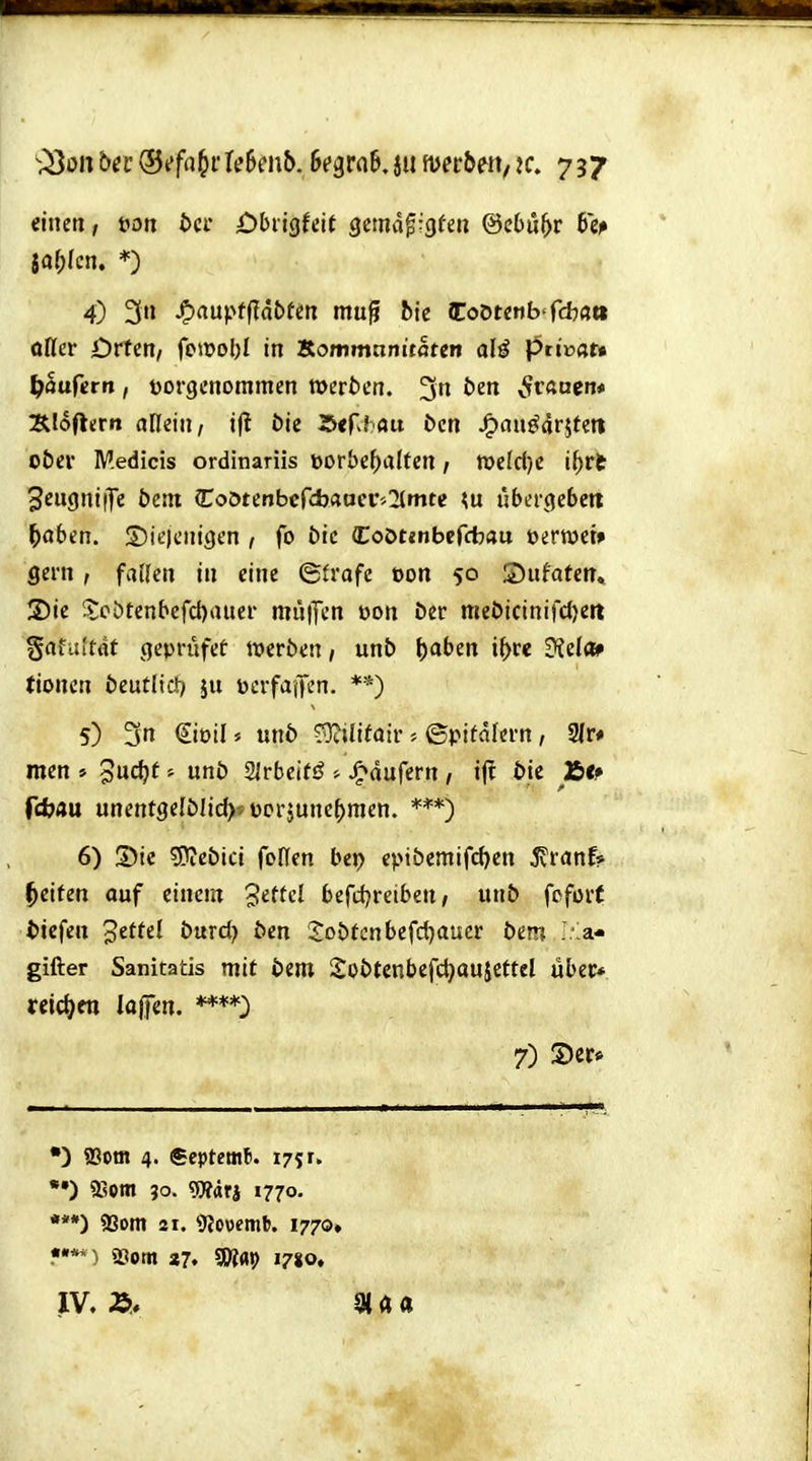 einen, i>on t>cr Obiigfeit Qmä^-.Qtm @c6ü^r btp 4) 3 ^aü\>tiiabtin muß bie iCoö«nb'rcb«tt oßcr örten, fc»t)o!)l in Sommnniifltm alö ptivau f)auUrn, vorgenommen »erben. 3n bin v^rauen* 3lIoflern allein/ ift öie 15erJ«u bcn JP)auö4r5tett ober Medicis ordinariis t)orbe()aItcn / n)e(d)C i^rfc 3cugni|Te bent {Tootenbcfcbaocr'.kirnte übergebe« ^oben. S)ie)enigen , fo bic Coötmbefcbau üertvet» gern, fallen in eine ©frafc oon 50 Sufafen» S)ie ^;cötenbefct)auer mu|Ten üon öer meöicinifd)eit gafaitftt gepriifet lueröen / unb ^aben i^re diele» (ionen bcutlid) ju üerfaifcn. **) 5) 3n €ioil5 un6 ?^i(ifair©pitaiern, 9(r* men » '^udjt uni) SJrbeifö Jp»dufern , i(! t»tc Äfr fcbau unentgelMid)^ üorjunc^men. 6) S)ie '^tb'xd foHen bei) eptbcmifd)cn ivranf? I^eifen auf einem 3e«cl bcfiijreiben / unb fcfor( tiefen '^tittX burd) ben S:obtcnbcfd)aucr bem ..'a- gifter Sanitatis mit bem 2obtcnbefd}aujefteI übet«, reid^en lafifen. 7) S)cr* ') ffiotn 4. Septemb. 1751. ') 9Som 30. Wärj 1770. •**) 93om 21. 9Jo\)emb. 1770» «•'**) 93otn «7. gWa!> 1780. IV, 9ia«