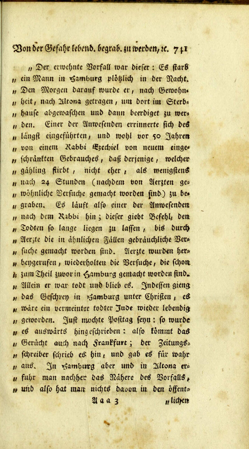 SSon Sit (Sefaf^t Uhmb, hi^tak ju imbenf tc 7 j.i „ S)cr ci-tv>c(;nte 23orfaa war tiefer : €ö (tar6 „ ein 5SKann in Hamburg pl6|II(^> in 6er '3lad)t „ S)en 5)?or()en darauf wuröc er, nad) ^erao()n« „ ()cit, nad) 2l!fon4 getragen, um bort im ©terb* „ ^aufc abgea^afdjen mb Dann beertiget ju »er« ,/ &en. QÜner ber 2inTOefent)en crrinnerte fid) bii ff idngfl ein9efu()rten, unö mcl;l öor 50 3«^«« „ üon einem Kabbt ^jed^iel t)on neuem etnge* „ fd)rdnftcn ©ebrauc^eö, ta^ Derjenige / n>e{d>ec II 9ä(>ling fJirbt , nid;t e^er , al6 menigfien* ff nad) 24 ©tunöcn (nad)t)cni bon 2jerjfen gea 1/ tt>i''f;nlid)c Sjcrfud)« gemacht moröen finb) ju t»e« I, graben. lauft alfo einer Der 21nn>efent)ett „ nad> Dem 2\4bbi (>in; öiefer giebt ^cfef)U bm fi Sotten fo lange liegen ju laffen , biö öurc^ « SJetite b'n in d[;nli4>en gdßen 9ebrdud>ltd)e SJer* „ fud)e gemocht werten finö. SIcrjtc »urtxn ^er* II b.ei;gerufcn, tvieöer^KoIten bk 3Serfud^e, tie fd)oti jum 2;.^cil iUDor in Hamburg gemad)t toortcn finö* w SJÜcin er war teöt unö blieb ci. 3nte(fen 9ien$ w bai ©cfdjvet) in »aambarg unter Sbri^Een, tt>dre ein öcrmeinttr tobter 3aöc wicöer lebcnbi^ „ gcmorö^H. 3uf! niüd)te ^oflfag fei;tt: fo wuröc n t€ aii^wdrfj^ ^in^ cfd)rieben : olfo fommf ba^ n &cvüd)t mä) nad) ^ranffurt; ter ^eitung^* „ fd)reiber fd)rieb e,S ()ini unb gab fiir m^t 1/ mß. 3 ^öwbiirg aber unt in 2lttom tef> u fu^r man nad)|>e!: baö 32d^ere 5e^ 2SorfaK5> tf unb alfo ^at «wir nid)tö öaoon in bm ofifent»