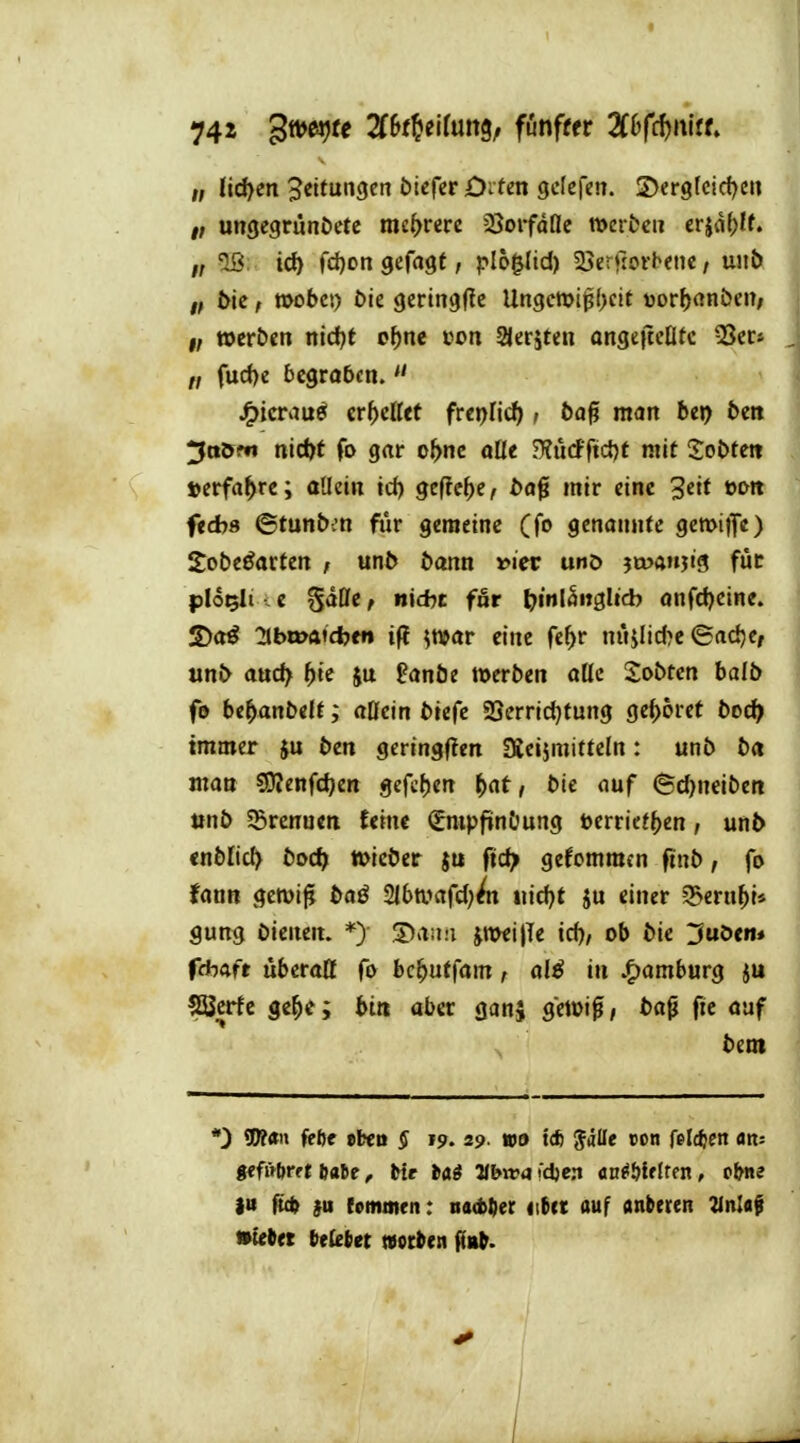 74* ^v^e^te Zht^^tllm^f fönffer Zh(^i\\tU f, nd)eit Leitungen bieferD^ten gclefcn. S>ergtcid)en #; ungegrunöetc mehrere ^ovfäüe werbe» erjd^U. 2ß: id) fci)on gefaxt / plo^ltd) 25errjofb<ne / unt> f, ^ic, wobei) Die gcringfte Un3cmt^;f>eit üor^anbciT; i; werben nidft o^nc con SJeriten angejtcOtc SScc» fud)e begraben.  J^icrau^ it^dltt fter)üd), ba^ man htr) ben 3tt&w nidft fo grtr o^ne aüe ?KMfi<i)t mit lobten »erfahre; allein id) gefic()e, bo0 mir eine 3eit oon feAs ©tunbm fiir gemeine (f» genannte gewif«) Sobe^arten ; unb bann vier unö jmanjtg für plo^It .e Sdße, nid?t fnr ^^mlSitglid? anfdjcine. S)a^ ^bwA'cijfn if? ^war eine fe^r niHlid)e ©ad)Cf unb attd> ^te ju fanbe werben alle Sobtcn balb fe be^anbelt; aöein biefc SSerridjtung geboret boc^ immer ju ben gering(?en SÄcijmitteln: unb ba man SJJenfc^en gefc^en ^at, bie ouf (Sd)neiben »nb S5rcnueii feine (gmpfinbung l>erricf()cn, unb cnblic^ boc^ Wieber $u fidp gefcmmen ftnb, fo fann gcwi^ baß ^}lt>m[d)^ «id)t ju einer ^mif)U gung bimm. *) jnwijle id), ob bie 3uöem fchaft überatt fo bc^utfam, alß in Jf)ömburg ?EBcrfe ge^e; bin aber ganj gewig, bap ftc oaf bem *) W«» fföe eben § 19. 29. wa t* Jälle con felrfjen an; gffütjrft ftatc, Mr tii Hbwa^d^ert cnMtUtxi, ebne iu füft }u fommen: tutbtiet iitct auf anberen 21itlaf »tebet t>e{eiiet »ocben ga^.