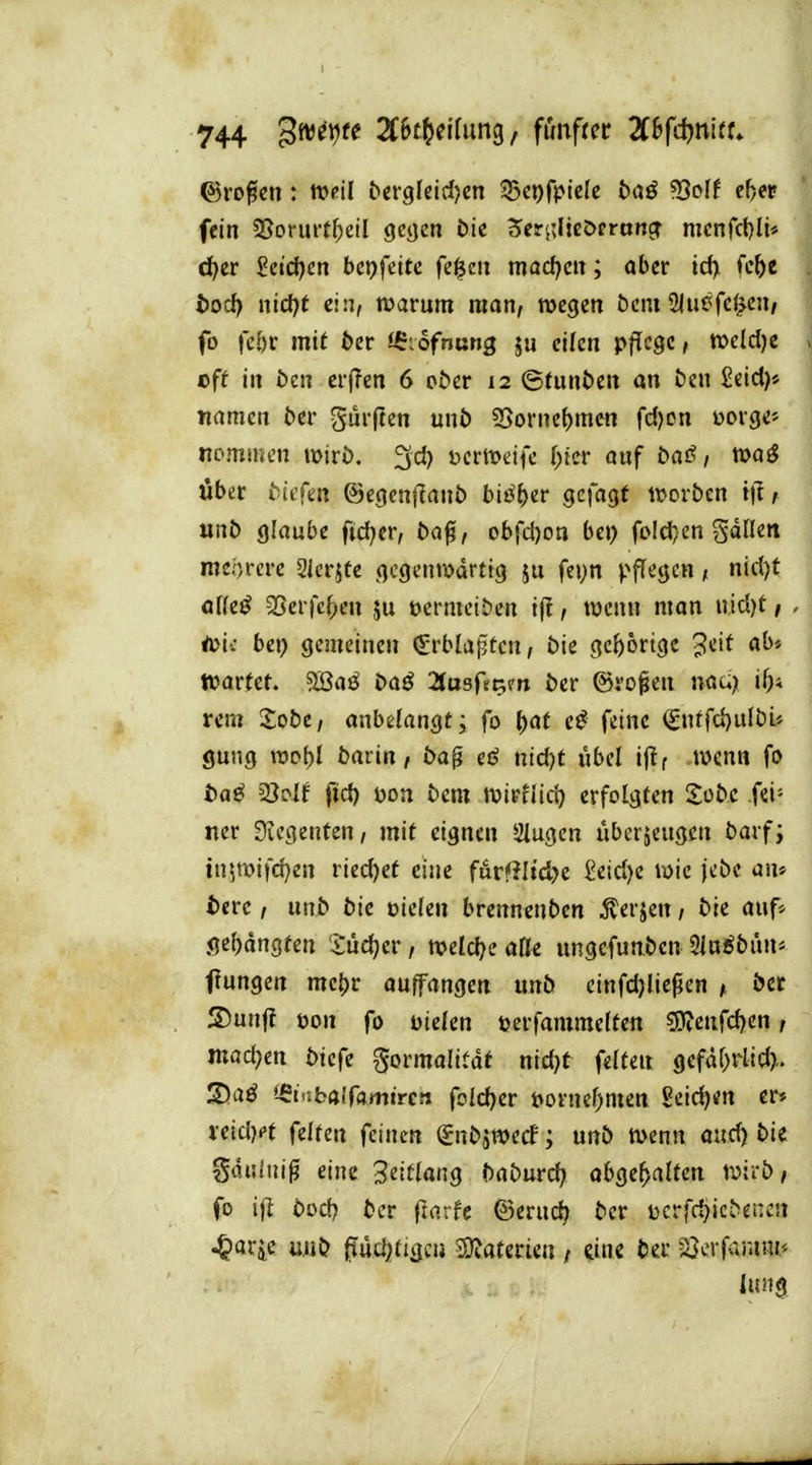 fein 5Sormtf;eiI geycn öic 5eri;ljc&crottcr mcnfct)li* c^er 2ei(i)m be\)ftite. feigen macf^m; aber id> fc^e l)ocf) nicf)t ein, roarutn man, wegen bcni Sliiöfc^e»/ fo fe&r mit 6er J^;ofnung ju eilen pflege, voddje > cft in öen crfTen 6 ct>cr 12 ©tunt>en an öcn Seid)» naracn 6er Surften unö 3Sornef)mcn fdjon »orge» nommcn mirö. 3d) bcrmeife f^ttr auf baß, toaS über 6iefen ©egeuflant) biß\)iv QcfaQt tvorben i\l, unb glaube ftd)er, 6a0, obrd)on bei) foId}cn gdlleit meorcre Slcrjte gegenwärtig ju fe»}n pflegen, nid)t öKeö 3Serre|)en ju pcrmeitien i|I, wenn man «id)t / . ia'xi bei) gemeinen ^rblaptcn, 6ie gc()6rtgc ^'^if wartet. 9Baö 6aö 2(usftti?n 6er ©ro^en naa)i i^i rem 2o6e/ anbelangt; fo {)at e^ feine €tiffci)u[bL» gung tt»ol)I 6arin, 6a^ ei? nid)t ubel ijif wenn fo 6aö 23o{f fid) öon 6em wirHid) erfolgten Sobc fei- ner Diegenten, mit eignen 2iugen überzeugen 6arfi in$tt)ifd}en riedjet eine furfJItc^e £eid)e wie jebe an» t»erc, un6 6ic oiefen brennenben 5lerjen, 6ie auf* .ge()angten Jüdjer, welche aDe ungcfunbcn 91a^bün< f ungen me()r auffangen unb cinfd)lie^en , bec S)unj? pon fo Die(en perfammeftcn S)?enfd)en, mad)m biefe ^ormalitaf nid)t felteit gefäf;rlid>. 3)aö '-£t'-<b(i!f4mircn foId)er Pornef)men Seichen er» veidKt feiten feinen (Jnbjwecf; unb wenn oud) bie gdiilni^ eine Settlang baburd; ahQt\:}(xlU\x wirb, fo ifj bod) 6er (larfe ©erud) bcr ücrfd)icbene!i .^arje uub ^udjitigcu Syjaterien / im Ht 33erfrr.ini'' lung