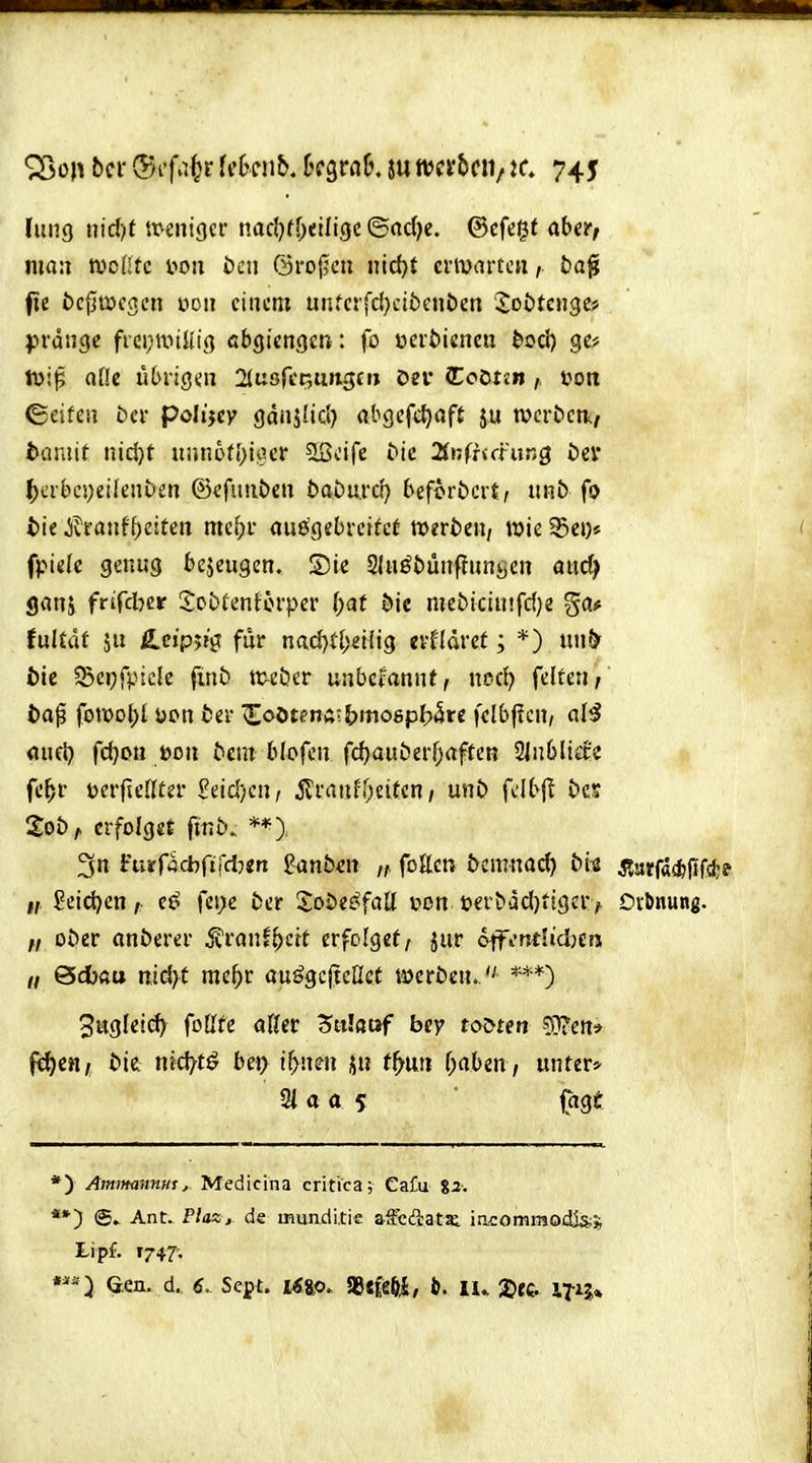 fung nidft itventgcr narfjrOeiligc ©«dje. ©cfegf aber, man tvcHtc i>oit i)en 6roj5cn nid>t crmartcn, fcaj? fe i>c|jt»c3cn üon einem unfctfd}cibeni)en Joötcngc? ^^rdtige frci;t\iülig cbQictiQtn: fo uertiiencn {»od) ge? tüt^ alle übrigen ^asf^tmnc^tn öei* CCoDtsntoott ©cifen öci- polijcy gdnjüd) abgefc^aft ju tvcröcn./ taniit nid}t iiJjn6t[)io!er Sßeife ^ic 2(»;fr<fütr>g i)ev ^)crbci)eilenben ©cfutiöeu t>aDu.rd) beforbcvt, nnb fo tie Jvratif^eiten me^v aue'gebreifcf tuerteii/ wie 95ei)* fpielc genug 6c5eugen. Sie Sluööünflunöen aiid) ganj frifd^er JobtenJorper ()at öie mebiciuifd)« ga# fulJdf äu Ä.cipjtgt für nad)ti;ei(ig «vfldret; *) uu& öic 5Scpfpicle finb ttveöer uubcfannt, \wci) feiten / fcap foit)ol)l üon bei' l;oötenÄtJ)mogpl?5re fclbf?en, al^ <iuet) fd}ou toon ^cm blofen fd)auöerf;rtffeR 2jii6li£ce fe^r tocrfienter Peid)en, jli'auff;eiten / unö felbfl £»es Soö,, erfolget frnb. 3n Furra*riicl:)«n Sanben fetten 5cmnac^ &i:ß j?arfa(fcfif4 £eid)en, e^ fei;e fcer JoDef^fatl t»on üer^dd)^igcr ^ Oibnung. oöcr anberer ivranf^ctt erfolget/ jur oifendidjcra // 0d)«u nxdyt mef)V auögcjteßct werben.  3ugleid^ foßte aöcr Zulauf bey tobten 5}?ett* fc^cni t>ie nid^t^ bet) iiymn ju t^mi f;aben, unters- 9i a a 5 feige *) Amimnnusj Medicina critica; Ca£u ga. **) @. Ant. P/as, de mundi.tie affcfiatai in50mmodis;5j Lipf. I747', Sen. d. Ä. Sept. i«ao. »Ä, lu l^rc IT-ij»