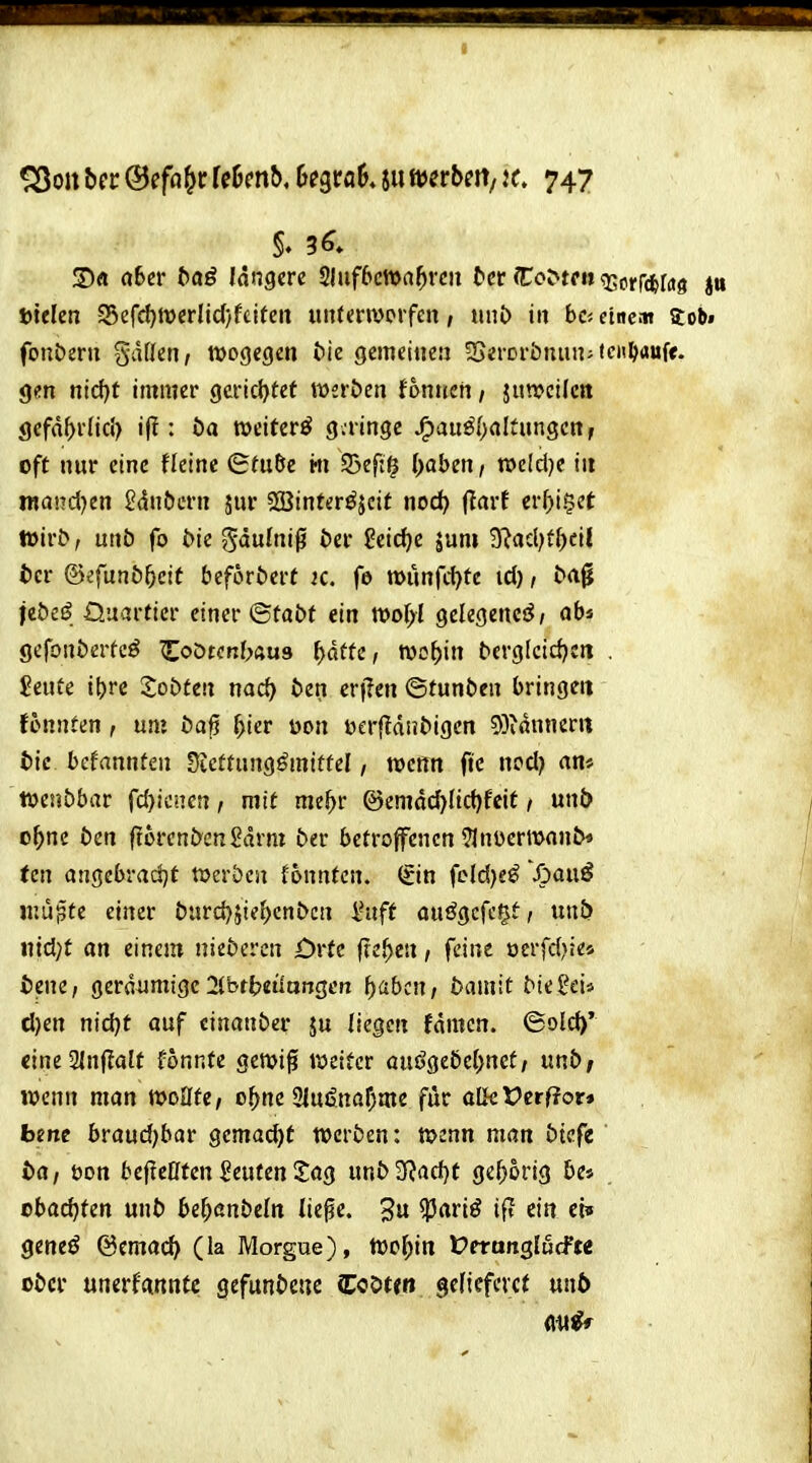 S)« a6cr baö längere fHnfbmaf)vm tcr Co^t('n sj^orrdfefas »telen 33efcl)tDcrIic(}f£itett un(en»orfen, nnb in bc< etnc.it Sobi fonberu gdüen, wogegen bie gemeiiieu Sei-orbnun-ten^aufe. gen nic{)t immer gerichtet wsrbcn tonnen / juweUcn gefd^rfid) i(I: öa weiterö g.ringc jF)au^f;(iItnn3cn, oft nur eine Heine (Sm&e m 53ef:^ (>aben, roeldje iit raandjen 2dnt)crn jur 533interöjcit nod} (tarf erf)i§et Wirb, unö fo bie gäulnig öer ?eid)c juni 3?acl;{^>ci| t)cr @?funb5eit beforöerf ic. fe tt>unfd)te id), b(i^ ieöeö. Quartier einer ©tabt ein wolyl gelegenes^; ab« gcfonöerfeö «Eoötenbaus ^dfte, roo^in bcrg(cid)en . $eute i()rc Xobtm nod) ten eri?en ©tunben bringe« fonnten , mi i)a^ ^ier üon üerftdnbigcn 5)idnncrrt tic bekannten Sjcftung^mittel, wenn ftc ni^^) tvcnbbar fd}!cncn, mit me^r @emdd)(id)fcit / unb o^ne ben florenbengdrni ber betroffenen Ulnüermonb« (cn angebradjt twerben tonnten, (fin fcld)e^ 'Spaiii mu^te einer bxndfiiil)ent>cn l-aft auögcfc^t, unij iiid)t an einem niebercn Orte freien, feine ocrfdjie* tene, geräumige 2(btbeilangen i){ibcn, bamit bie^eii d)en nid)t auf einanber ju liegen fdmcn. ©old>* cineSinflalt fonnfe gewig weiter öuögebel^net/ mb, mim man wollte, o^ne 21ujjnaf;me für aUcVetftov* bme braudjbar gemad)t werben: wenn man btcfe bat öon bepeöten i?euten2;ag unb2f?ad)t gehörig be* cbac^ten unb bef)&nbdn lie^e. 3 ?5ariö ift ein cbf geneö @emac^ (la Morgue), too^in Vetan^luffu ober unerfannfc gefun&cuc Coöten gefiefevct unb