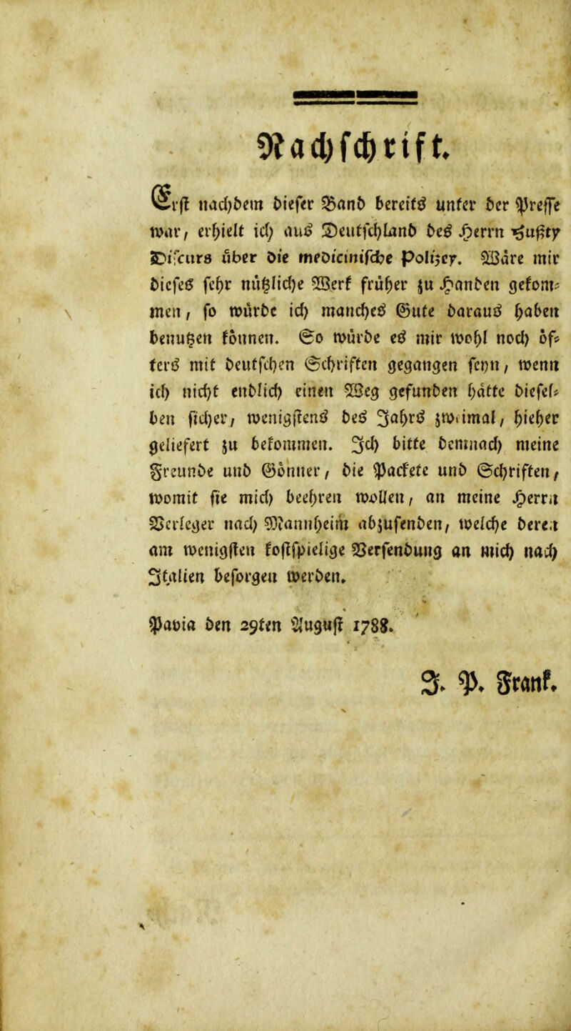 nac()&em tiefer Sßflnt) bereite mUv bct <preffe war, ci-^idt id; lUiö 3)aiffd)Iijnb öeö JC)erm i^u^tjr SDifcurs über öic tnpDiciniTcfce poltjcr. QSdrc mir t)icfc6 fc^r nu§Iicl)e 2Berf früher ju JP>on^cn gefom* men / fo tt)ürt)c id) matic^eö ©ufe öarauö ^abeit beiluden Jounen. (So müiöe cö mir wc^I nocl) of» ferö mit Deuffcl^en @(f)riftcn gegangen fc\)n, wenn id) nid)t enMid) einen 5Seg gefunden l)ätu biefef» ben ftd)cr/ n)enig|?enö beä ^a^rö in>iimal/ ^ie^er geliefert befommen. 3d) bitte bcmjifld) meine greunte unb ©onner, i>ie ^acfete unö ©c^riften, tvomit fie mid) bcd)n\i vocUm, an meine ^ervit SScrIcger nnd) 53?annf;eim abjufenöen, weld)e betet am wenigften fo|IfpieIige SSerfenöung an mic^ naH) Strtlcen beforgen J»ert>cn. ^a\)ia btn 2^Un Siugufl 1788. 3. % ^ml