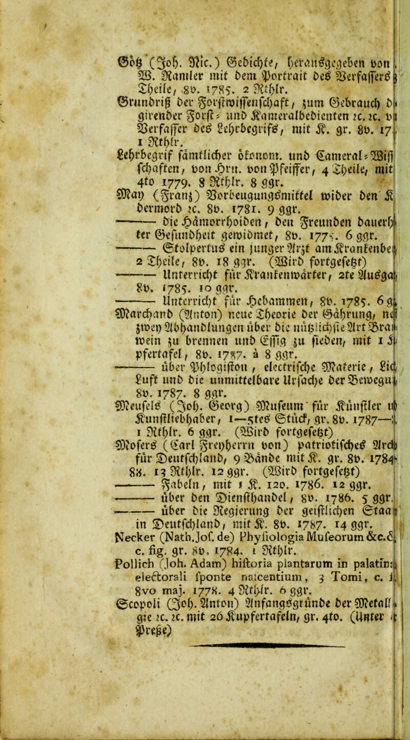 2B. Üiamler mit öem ^J)oi*fi-ait t>i^ ^ivfa^etß y- Xbiik, 8ö. 5 785. 2 ^Xt^lr. ©mnöri^ öev Soi'fln)itfenfcI)öft/ jum ©«braud) Ötrcnöcr Sofff' iitt^^ j^'omcralbcöicntcn k. k. tu SJerfaffcr öcö Sc^rbegrif^, mit gr. 8ö. 17,, 1 9Jtf)fr. fie^rbegrif fdmflicf)cr 6Ji>siDn?. unb €amer(il5 5Bi|] fd)aften, toon^nt. üon^feiffer, 4 X^tiki mit 4^0 1779. 8 Öif^Ir. 8 ggr. ?9?ai) (^ranj) sScrbcugungdmiffel wiber bm'^ bevmorb k. 80. 1781. 9 gp. bic J^dmorr^oibcti; beu ^«unben bauer^ i fer ©efimbbett gewibtnet, 80. 177-;. 6 ggr. (gfolpertuö ein junger ^Irjt amÄrunfenbe 1 2 2;()eile, 8t?. 18 g^r. (2iBii-b forfgefegt) Unrerrtd^t fm* Äranfentparter, stejjlu^gö; 8». «785. 10 ggr. Untcmd)t für jF)cbammen, 8t>. 1785. 6g> ?0?ard}anb (??{nfo!i) ncuc2f)eorie ber ©d^rung; nci jtt>e»)21bbanblungcnüber_btc nn$iid)i'u^\:t^V(i\> wein ju brennen unb (?|)ig ju fteben, mit iS' pfertafel, 8t). 17^7. ä 8 ggr. übev in^logifion , eicctrifdjc g}?aferie, £ii, $uft unb bie unmittelbare llrfcid)e ber S3eit>cguj; 8ü. 1787- 8 ggr. fWeufel^ (3ob. ©ecrg) gKufeum für jrünfllcr i* jfunftltebl)(i&er, i—steö ©tucf; gr. 8ü. 1787—i I mi)lr. 6 ggr. (5öirb fortgefe^t) SDiOfer«^ ((iarl grei)ben'n toon) patriotifd)e^ 2lrdt für ;5)eutfd}Ianb, 9 5Ödnbc mit 5?. gr. 8t). i784> 8«. i?9i<l)fr. 12 ggr. (SBirb fortgefc^t) fabeln, mit i ^. 120. 1786. 12 ggr. über ben S)ien(fbanbel, 8». 1786. 5 ggr. über bie S^egierung bcr gei(TIiri)en (gtaali' in S>eutfd)lünb, mit.S'. 8t). iji^?. 14 ggr. i ji Necker (Natb.Jof.de) FbyllologiaiWufeorum&c.5, ' c. fig. gr. 8t). 1784. i dit\)lv. Pollich (Joh. Adam) hiftoria piantarum in palatrn: ! eiectorali Iponte na;centium, j Tomi, c. jj 8vo maj. 1778. 4 5Kti>ir. 6 ggr. ©ccpoU Qof). 2lnton) Sinfangögtünbe ber ?0?etfltf i gie K. K. mit 26 jl'upfertafcJn, gr. 4to. (Unter >: ^t40