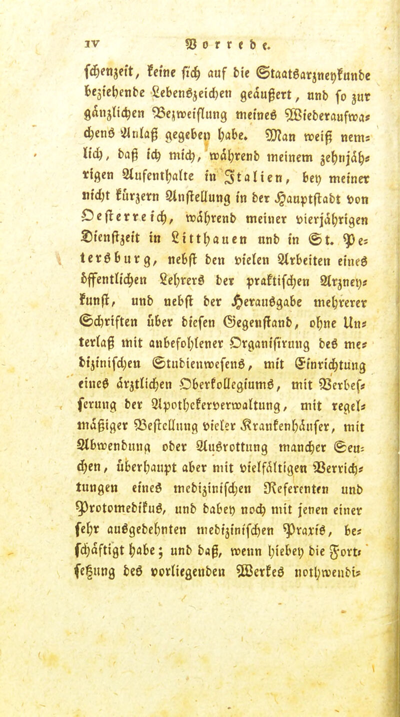 fdjenjett, feine ftdj auf bie ©taatSarjneöfunbe Be3tct?enbc £eben6$eid)en geäußert, unb fo jut g&njli^en SSejroeiflung metneö ^Bfeberaufroa* djenö Ma$ gegeben l;abe. 9D?an weiß ttems ltd), baß icfy miä), Mjnnb meinem gefctija> ttgen Aufenthalte in Statten, £>et> metner ntdjt fu^ern Aufteilung in ber Jpauptftabt fcon Defterretcfy, njctyrenb metner tnerjahrtgen Stenfoett tn £tttl;auen unb in ©t. Pe- tersburg, nebft ben öieten Arbeiten eine6 bffentlidjen 2el;rerg ber prafttfdjen 2lrmen* fünft, unb uebft ber Jperauögabe mehrerer ©d)riften ü&er btefen ©egenftanb, ohne Um terlaf mit anbefohlener Drganifiruug beö me* bijtntfd;en ©tubienwcfenö, mit (Sinrtdjtung eineö ärztlichen Oberf otlegiumö, mit 23erbef* fcrung ber Qlpothcferöerroaltung, mit regel* mdgiger ^efkümtg ötel'er .^ranfenhikfer, mit Slbroenbung. ober Ausrottung mancher ©eu= d)en, überhaupt aber mit fctelfältigen SBerrich* tungen eineS mcbijintfdjen [Referenten unb ^3rotomebifuö, unb babe» noch mit jenen einer fefjr auögebehnten mebtjintfdjen tytaxü, be« fdjäfttgt habe; unb ba$, roenn Riebet; bie $ort*' fefung beö »orltegenben 3ßerEeö notl;wenbt?