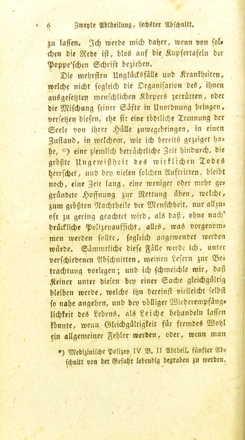 jit lafien. werbe mid) bafjer, wenn uon fol* d)en bie 3tebe ift, bloß auf bie Ätipfertafeln ber ^oppe'fd^n @d)rift beju&en. Die meljrften Unglucf6 fälle unb jtranfytiten, roeld)e nid)t fogleid) bie £>rganifatio« beö, tynen auggefeßten menfd)lid)en Äbrperö jerrutten, ober bie 2Diifd)ung feiner ©äfte in Uuorbnung bringen, üerfeijen biefen, ct>c ft? eine tbbtlid}e Trennung ber (Seele v>ou iljrer Quitte juwegebringen, in einen »?uffanb, in weld)em, wie id) bereits gejeiget l>as be, ®) eine jfeml(d) berräd)tlid)e >3eit bjnburd), bie grbßte Ungewißheit be<3 wirflid)eu Zobz$ Ijjerrfc&et, unb be>) oielen foldjen 2luftritten, bleibt nod), eine Seit lang, eine weniger ober mehr ges grunbete Hoffnung jur Sterfling üben, weld)e, jum grbßten 9tact)tr>ei!e ber $?enfd)f)eit, nur aUjus oft ju gering gead)tct wirb, als baß, olme nad)1 brucFlid)e 9>oIijer;aufftd)t, allcS, roaö »orgenom* men werben feilte, foglttd) augewenbet werben wtirbe. ©ämmtltd)e biefe gälte »erb« id), unter üerfd)iebenen 2Jbfd)nitten, meinen Sefern jur «öes trad)tung »orlegen; unb id) fd)tneid)le mir, baß feiner unter biefen ber; einer ©a*e gleichgültig bleiben werbe, welcfec ttjn bereinft oiell?id)t felbfl fo nal)e angeben, unb b«) toblliger SBteberempfäng. lid)feit beS SebenS, als Seid)e beljanbeln laffen fbnnte, wenn ©leid)gültigfeit für frembeg SBotjl ein allgemeiner gel)ler »erben, ober, wenn man •) 5Webiimtf*e WW.IV 35. II «Weil, fünfter 2lb* ($nitt »cm ber ©efaflr lebenbtß begraben ju roerben.