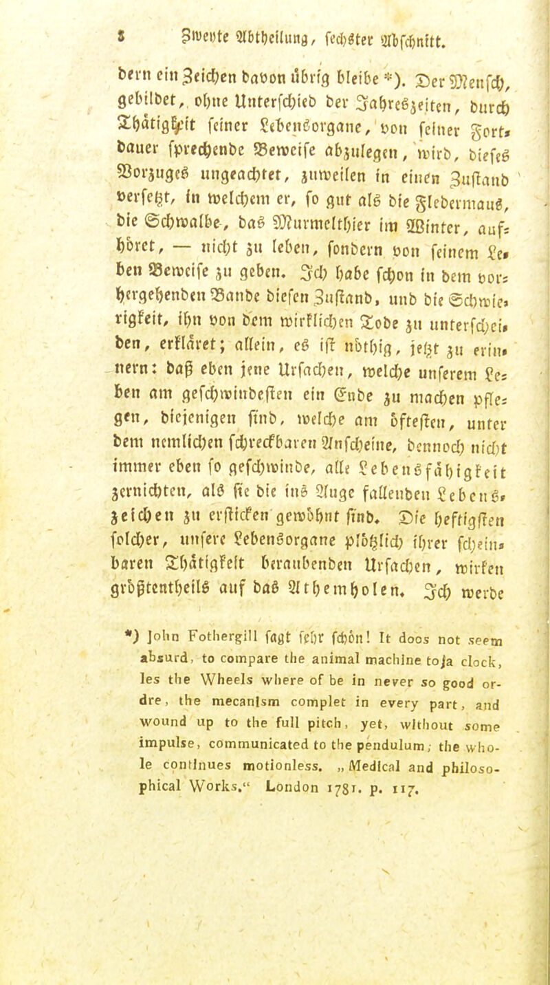 i Bwnte Mtycilung, fe*«ter 20>fc&nUt. bem einrieben baüon übrig bleibe*). DerStfeufd;, gebilbet,. ol)tie Unterfd)ieb bei- SabreSjeiten, burd) 2f)ätig^tt feiner grteiißorgane/oon feiner gort* Dauer fpregenbe SBeroeife abzulegen, wirb, biefeg SJorjuge« ungeachtet, juroeilen in einen ^uflanb »erfeßr, in ttjelcbem er, fo gut als bie glebtvmau«, ble @cb»albe-, baß SWurmeit^er im 2ßinrcr, auf* boret, — titelt ju leben, fonbern üon feinem ?c« ben SBewctfe ju geben. Sei) babe fd)on in bem »or« fyergefjenben 93anbe biefeti Snftanb, unb bie rigfeit, jbn üon bem Wrrflt'c&en £obe ju unterfdjei» ben, erflaret; allein, eß tft hbtbig, jegt ju erin» tiern: baß eben jene Urfad)en, welcfre unferem fei ben am gefc&wtitbejten ein (Jnbe $u machen pfle; gfn, bfejcnigen ftnb, wlfye am ofrefteu, unter bem ncmüd)en fcfcretf baren 2/nfdieine, bennod) nicfjt immer eben fo gefdjrcmbe, aüt Sebengfä&tgr'eit jerntctjteri, ald ftc bie in> Sluge fatleubeu Sebent jeic&en ju erftiefen gewöhnt ftnb, Sie &efffgf?en fold)er, unfere SebcnSorgane ploßlid; ihrer fcljieirt* baren Sbätigfeit beranbenben Urfadjen, roh-fett grbjjtentfjeilß auf ba§ 21 tf>embolen. 3d) werbe *) ]olm Fothergill fa^t fj[)t f*6n! It aoos not seem absurd, to compare the animal maclilne to/a clock, les the Wheels wliere of be in never so good or- dre, the mecanlsm complet in every part, and wound up to the füll pitch, yet, wlthout some impulse, communicated to the pendulum,- the who- le contlnues motionless. „ Medlcal and philoso- phical Works. London 1781. p. 117.