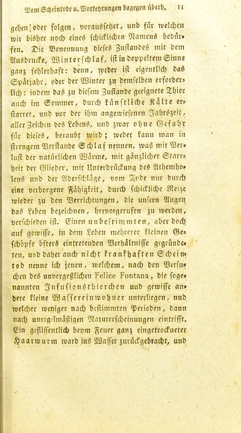 2>om ©c&efotobe u. Esotrelmnujen fcageßcn «l>erl>. 1* ge^en;ot»ev folg«, »oranSfefjet, ttnb für welken jytr bifyix nod) eines fd)icfltd)en «Hamen« bebilri fem ©ie Benennung biefee ^ufanbcS mit bcm Sluöbrncfe, «IBinterfdjlaf, iftinboppeltem©inne ganj fel)lerbaft: beim, roeber ijt eigentlid) baS ©patjabr, ober ber SSinter ju bemfelben erforbers \\d): inbem baö fii biefem 3n|tänbe geeignete Sfotec aucf? im Pommer, burcf) f'ilnftlid)e Äglte er* ftarret, unb »or bev i()m angeroiefcnen 3al)rSje!t, öfter 3eid)ni bcS ?eben$, nnb jreav °l)e ©cfatjr fuv btefeS, beraubt y»irb; wber rann man in ftrengem «Bcrftanbe @d)laf nennen, lvaS mit 93er» Infi ber natilrlicbcn ©arme, mit g^njlid)er ©tarrs bett ber ©lieber, mit llnrerbrncfung beS 2ltbembo» lenS nnb ber Slberfcfclage, t>om Snbe nnr buvd> eine verborgene §al)ig?eit, burd) fd)icfiid)e IRetje lieber ben Verrichtungen, bie unfern Singen baß Seben bejeidmen, berüorgernfen $n werben, tterfefrieben ijf. ©inen unbefHmmten, aber bod} anf geretfie, in bcm £eben mehrerer F.einen @e» fcf/opfe bfterS eintrerenben 53ert>ältniffc gegrönbe« ten, unbbaberaud) nid)t franfhaften ©d)ein» tob nenne id) jenen, roeldjem, uad) ben 93«rfu» d)en beS unt>ergeglid)en Feiice Fontana, bie foge« nannten 3nfu ftonSt[)ierd)en uub gereifte an» bere fleine SSaffereinroobner nntevltcgen, nnb, voeldjer roeniger nad) bejtimmten spevioben, bann nad) unregdmagigen 9laturevfd)einungen. eintrifft» (Sin gefliffentlid? bej;m gener ganj eingetroefneter ^aarrourm roarb inS Sffiaffer jurucfgebrad}t, unb