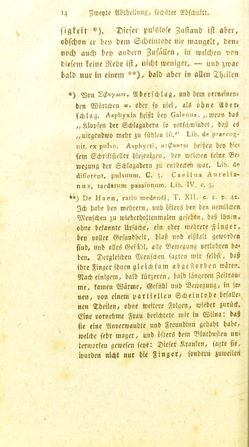 U jjwepte Slbtbcilung, Mittet Sl&fdmitt. f ig feit f). Dicfer pulßlofe Juftanb ift aber, obfdjon cv bei) bem <£d)eintobe nie mangelt, beiu nod) aud) bc« anbevn Si'f^»/ in tvelcben fon biefem feine 3Rebe ift, «idjt weniger, — unb jroar balb tun- in einem **), balb aber in allen Sailen *) 93on S<?«y*tsft giberfdjlag, unb bem ueweinen« ben Sffiörtcbeu «. ober fo »fei, alä oljne 2Jber< fd)lag. Asphyxia l)ei(jt be» Galenus, ,, wenn ba$ „SUopfen ber ©d)(agabern fo »erfdjwinbet, baji e$ „nirgenbwo mehr ju fublen ifr. Lib. de praecog- nit; ex pulso. Asphycti, a.:(pvy.rui [)etjjen be» bie* fem edjrtftfleller bieienlgen, bet> melcbcn feine 35c* wegung ber ©cblagabem ju entbeefen mar. Lib. de different. pulsuum. C. 5. Caelius Aurelia- nus, tardarum passionum. Lib. IV. c. 3. **) De Haen, ratio medendi, T. XII. c. 2. p. 42. 3d) babe ben tnebrem, unb öfters ben ben uemiieben SÖTenfcöen ju wteberbollcnmalen gefeben, baß tönen, ebne befannte Urfacbe, ein ober mehrere ginget, fce» »oller ©efunbftctt, blaf? unb eifjfalt geworben ft'nb, unb a(Ic6 ©efdSt, alle Bewegung verlobren ba« ben. ©ergleidjen ?0fenfd5cn fugten mir felbft, ba jj tbre ftinger tönen gletd>fam abgeftorben waren. 9Jad) einigem, balb arpeen', balb längeren Beitrat me, famen 2Bärme, !®efub! unb Bewegung, in je« nen, »on einem partiellen ©djeintobe befalle* neu fcbeilen, obne reeitere folgen, wieber jurücf. eine »orneöme grau berichtete mir in ©ilna: ba§ fie eine 2lnoerroanbtc unb gretinbinn gebabt babe, welcbe febr mager, unb öfters bem 53Intl)uflen im ierworfen gcroefen fc»d: ©tefer Staufen, faßte fie', würben niebt nur bie ging er/ fonbern juweileri