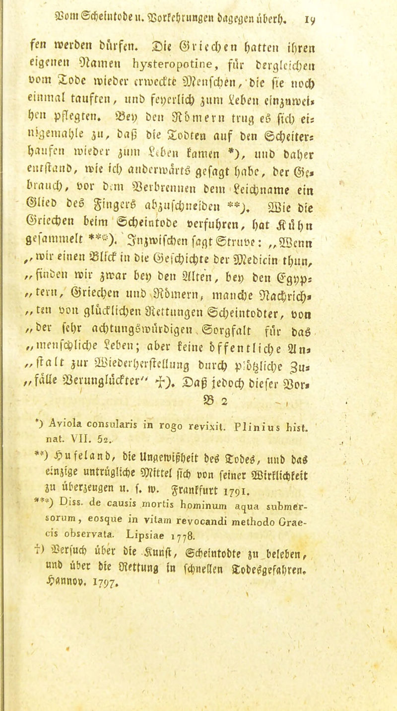 sBom ©cbetutobe u. SSorFförunge« brtgeacn über!;, iy fen werben burfen. Sie ©rieben Rotten ifjrcn eigenen Hainen hysteropotine, für berglcidjen eom £obc roieber crroccftc 50?cnfct»eit, bie fte nod) einmal tauften, unb fci;crlid) jum üeben emjunjet* pflegten. 33e» ben Samern trug eS fiel? et* n%emaf>le 311, baß bie gobten auf ben ©Reiter* Raufen roieber 311m £tbe.n famen *), unb bal)er enrfiaub, n>ie fcl; aubcrrodrtö gefagt fjabe, ber @j. brand), üor bau Serbrennen bem ?et£&name ein ©lieb beö gingerg a&aufc&neibeii ••), 2ßie bie ©rieefoen beim ©*eintobe »erfuhren, l)at tftlbn gefammelt **«<); Snjtvifcöen fagt@truüe: „SScnn ,,n>ir einen Slicf in bie ©ejd)id)te ber 5ftebicin tfjun, „finben rcir jrcar bei; ben 3(Ite'n, bei; ben (Jgijps „tern, ©rieben unb Samern, tnandje 9}a#ricr> „tm üon glücflidjen «Rettungen @d;eintobter, üon „ber fel)r ad)tungöronrbigeu, «Sorgfalt für ba$ „menf#lid;e Sieben; aber feine bffentlid)e Sin» „fralt jur 2Bieber(jerfleüung burd) p%lid;e $u* „falle Sßerunglucfter f), £aß jebod? biefer Sor. S5 2 *) Avi'ola consularis in rogo revixit. Plinius hist. nat. VII. 5z. **) ^ufelanb, bie Unpetvtßljeit be$ £obe$, unb Ui einjtge untrügliche Littel fid> »on feiner ©irfliefefett ju überzeugen u. f. n>. granffurt 1791. ***) Diss. de causis mortis hominuni aqua submer- sorum, eosque in vilam reyocandi methodo Grae- cis observata. Lipsiae 1778. f) «erfueb über bte Swift, ©cbemtobte ju beleben, unb über bie mtw» in föneilen £obe*flefa$ren. •fcflmw. 1797.