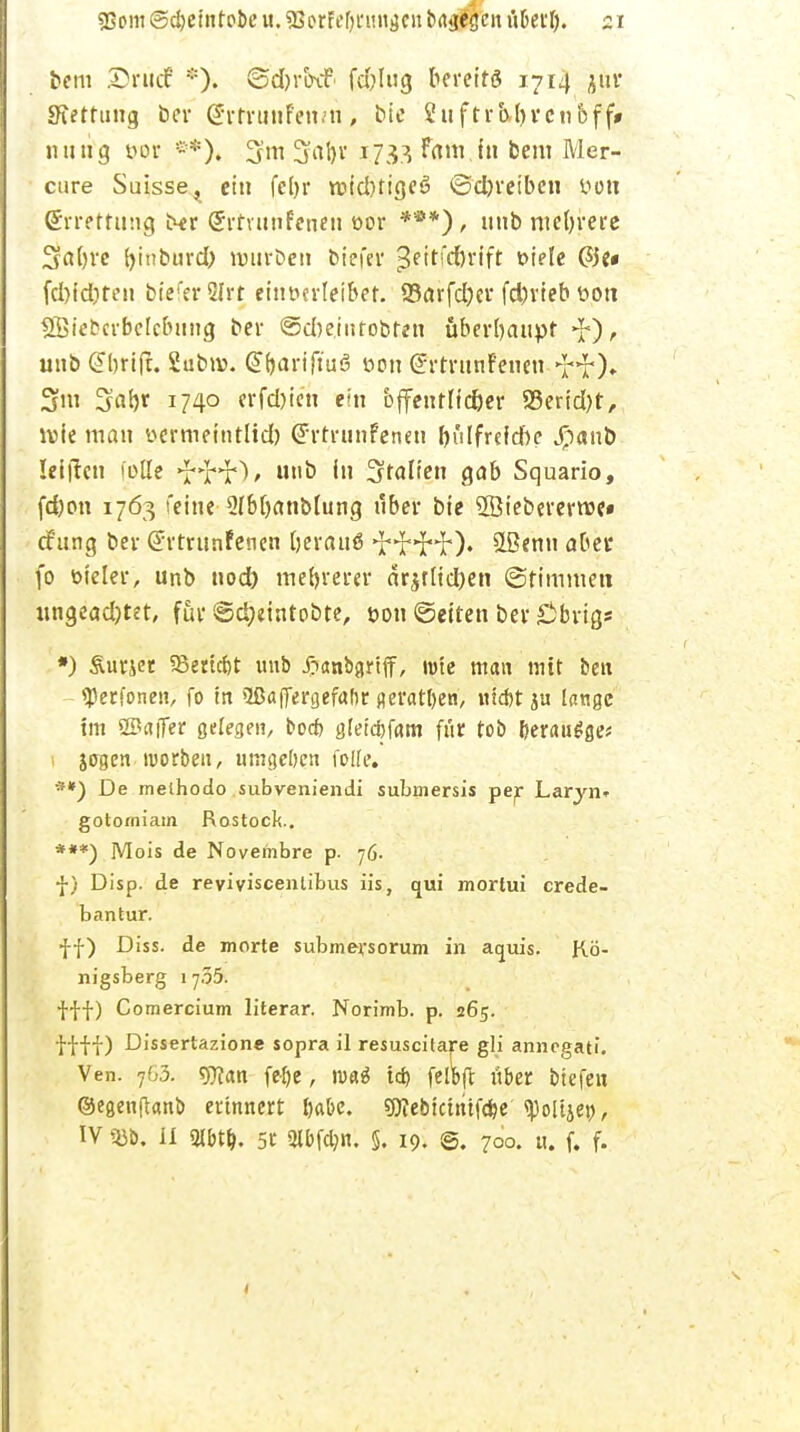 bem 2)rucf *). ©djrtxf fd;lug bereits 1714 jur Kettling ber Srtrunfewn, bte 2uftrbl)rctioff* nutig tun- =-*). 3m 5al)r 1733 Fßftt.in bem Mer- cure Suisse, ein fel> 1* roidHigeö ©djreiben t»on ©rrefttmg t^r (Jrtvunfcneu t>or ***), uitb mehrere 5«()i'e f>inburd> würben biefer £eitfd)rift oiele &c fd)idifen btefer 5Irt einverleibet. 93arfd)er fd)rieb ttott SÖiebcrbelcbttng ber ©d)einfobten überhaupt unb (Jbrifr. Subtv. @bariftu6 öon @rtrttnf'encn >HO» 3m 3al>r 1740 erfd)ien ein bjfeutfidjer S3end)t, lvie man wrmefntlid) (Jrtrnnfenen f)ülfrcfd)e Jpanb leiten fülle unb In Italien gab Squario, fd)on 1763 feine 2fbf)anblung nber bte 2öiebererme» efttng ber (Jrtrttnfenen IjerauS •J'^'H*). SLBenu aber fo bieler, unb nod) mehrerer ar$tlid)en (Stimmen ungead)tet, für ©d;eintobte, t>on ©etten ber £ibrigs *) Surjet 93ertcbt unb jjanbgrtff, rote man mit ben «Perfonen, fo in Oßatjergefabr geratben, Hiebt ju Innge im SSaffer ö^resen, boeb gleicbfam für tob beraube? 1 jogen morben, umgeben folle. •**) De melhodo subveniendi submersis per Laryn» gotorniatn Rostock.. ***) Mois de Novembre p. 76. f) Disp. de reyiviscenlibus iis, qui mortui crede- bantur. ff) Diss. de morte submersorum in aquis. Kö- nigsberg iy.55. fff) Comercium literar. Norirnb. p. 265. f f f f) Dissertazione sopra il resuscitare gli annegati. Ven. y63. 5CRan febe, wai tcb felbft über biefen ©egenftanb erinnert Ija&c. sjÄebtcintfcbe ^oltjet), IV 5}b. II 3lbtb. 5t 2lbfcljn. §. 19. @. 700. h. f. f.