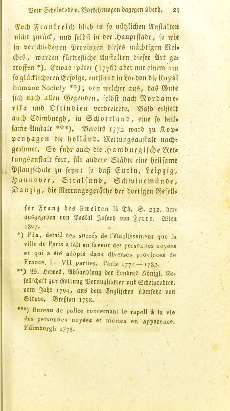 ö/«d) g van hei d) blub in fo m^lidjen SInffalten nidjt jtirucf, unb felbft in ber jrpauptftabt, fo u>ie in t>erfd)iebencn <J)roüinjen t»icfeß mäd)tigen SRcf» d)eö, rcmrben fiirtreflid?e Slnftalten biefer 2Irt ges troffen *). (Jttvaö fpäter (1776) aber mit einem um foglucfüd)eren Erfolge, entflnnb inSonbon bie Royal humane Society *==); öon ireldjer auö, baö ®ute ft'd) nad) allen ©egenfce», fclbfl nad) 9i ort) am es rifa nnb £>ftinDien verbreitete« Salb erl)ielt aud) ßrbimbiirgl), in 6d;ottlanb, eine fo beiU fame «njtalt ***), «ereitö 1772 warb ju Mop» penfyagen bie bollänb. 3ieftnng3anfialt nad)s geabmet. @o fufjr and) bie J^am bnvgifd)e Siets tungSanflaTf fort, für anbcre ©rabtc eine Ijeilfame . 9>flanjfcbule femi: fo baß (Sutin, ?eipjig, JTpannot>er, ©tralfunb, @d>n)inemiinbe, Sandig, bie 3ftettnngSgeratl)e ber borttgen ©efells fer $ranj betf gmetten II Stlj. ©. 232. Der* ausgegeben »on «Paäfal 3ofer>& »on §erto. ößten 1807. *) Pia, detail des succe's de l'etablissement que la ville de Paris a fall en faveur des personnes noyees et qui a ete adopte dans diverses provinces de France. I —VII parties. Paris 1775 — 1782. *») 2B. £an>eö, Slb&anblung ber fionbner Röntgt. ©es feflfcfeaft jur Rettung «Berungliicfter unb (Sdjetntobter, r>om 3abr 1794/ autf bem (Snglifcben tiberfefct von ©truoe. 93re(j!au 1798. ***) Bureau de police concernant le rapell ä la vle des personnes noydes et mortes en apparence. Edimburgh 1778.