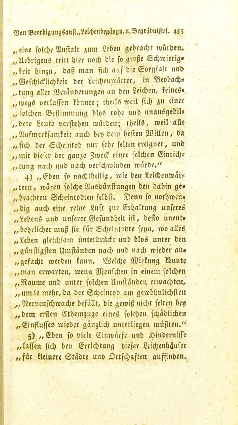 „eine foldbe Nnftalt jtim Seben gebracht würben. „UebrigenS tritt bier uod) bie fo große Schwierig* „feit tyngit) baß man fiel) auf bie Sorgfalt unb „ ©efd^cFlicbfeit ber ?et#en»ärter, in 23eobad)s „tung «Her Seränberungen an ben Seic&en, feines« „weg« oerlafien fbnnte; ttjeilö weil fiel) ju einer „ folgen SBcjiimmung bloö ro()e unb unanSgebll» „bete £eute eerfleben würben; tl)eilö, weil-alle „Slufmerffamfeit aud) bei) bem bejlen SBtüen, ba „ft'd) ber ©d)eintob nur feljr feiten ereignet, unb „mit biefer ber ganje Sroecf einer fo!d)en @inrid)s „tung nad) unb nad) öerfdjwtnben würbe. 4) „eben fo nad;tbeilig, wie ben Xeicfeenwdrs „teru, waren foldbe Slußbunftungen ben babin ge* „brad)ten ©d)eintobten felbjl. £>enn fo notbwen« „big aud) eine reine Suft jur @rl)altung unfereS „Sebeng unb unferer ©efunbbeit ifl, be|lo unent« . „beljrltdber muß ft'e für ©cbeintobte fe»n, wo alleS, „Seben gleid)fam unterbrueft unb bloö unter ben „günjligjlen Umjldnben nad) unb nad) wieber au« „gefad)t werben fann. 5öcld)e äBirfung fbnnte . „man erwarten, wenn Ü)?enfd)en in einem foldjen „9taume unb unter fold)en Umjldnben erwad)ten, „umfo rnebr, ba ber @d;eintob am gewol)nlid)flen „9terüenfd)wad)e befallt, bie gewig ntdbt feiten be9 „bem erflen 2ltl)emjuge eines fold)eu fd)dblid)en „SinflujTeö wieber gan^lid) unterliegen mußten. 5) „€ben fo üiele Einwurfe unb Jpinberniffe „lafien ft'd) beo Grrricbtung biefer Seicbenbäufec „für fleineve ©rdbte unb £rtfd;aften, auffinben.