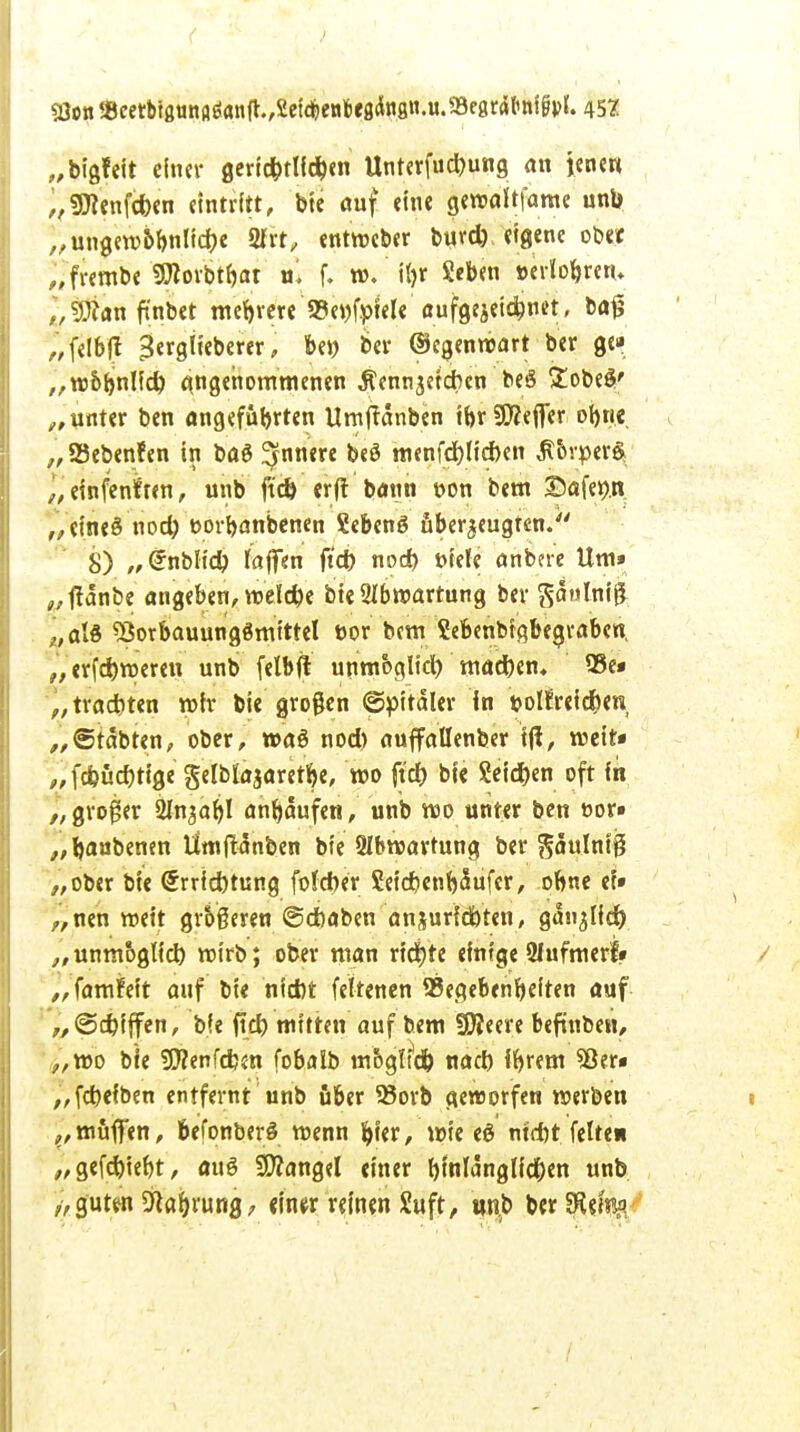 53on g3cetbt8ttttflöan(t./£etdt)ew6e8dn8n.u.58e8rfl('tti§vlf. 45? „bigfeit einer gericbtlidjen Unterfucbung an ienew „SHenfdxn eintritt, bte auf eine gen>aft|arae unb „ungewbbnlidje 2frt, entweber buv* eigene ober „frembe Stftorbtbat ul f. w. i()r Seben »erlobrem ,,9#an ftnbet mehrere 93e»fpiele aufzeichnet, baf? „feibft Btxqlubtvtt, be» ber ©cgenroart ber g<» „w&bnlfd) angenommenen Äennjetcben beö £obe$' „unter ben angeführten Umftanben ibr9ü?effer obrie „ Sebenfen in ba6 ^nnere beö menfd)lid)en $ovper$ „ einfenf ten, unb ft'd) er(t bann oon bem ©afe^n „etneS nod) »orbanbenen Sebenö fiber^ugfen. 8) „Grnbltd) tafien ftet) nod> »tele anbne Um» „ffdnbe angeben, roelebe bte SIbmartung ber gaumig „als SSorbauunggmittel »or bem ?ebenbta,begraben, „erfd)n>eren unb felbft unmoglid) mad)en, Q3e* p, tradbten mir bie großen ©pttdler in »olfreidjen „6tdbten, ober, waö nod) auffallenber i|i, weit* „fdjiicbtige gelbtajaretfye, wo ftd) bie Seid)en oft in „großer 2to$äl)l anhäufen, unb wo unter ben t>or» „baub«0 Umftdnben bte 9lbwartung ber gdulntß „ober bie <5rrfd)tung foteber Seicbenb^ufer, obne et» „nen weit größeren ©eboben ansurfdHen, gan^Iid) unmoglid) roirb; ober man richte einige Ofufmerf» „famfeit auf bie nid)t feltenen Gegebenheiten auf „(Scbjffen, bfe fid) mitten auf bem Wlmt befinben, „wo bie «OZenfcben fobalb mogltd) nad) ibrem 53er* „febefben entfernt unb über 25orb geworfen werben „muffen, 6efonber§ wenn hier, wie eö md)t feite* „gefd)tebt, aitö Langel einer hinlänglichen unb ,> g'uttn Nahrung, imx reinen Suft, unb berSRefefl