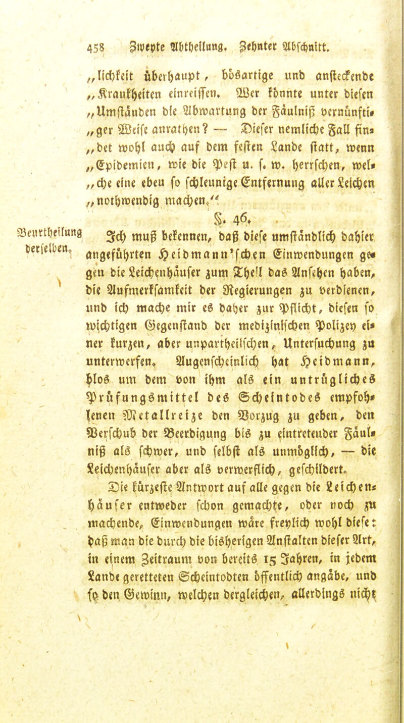 „liebfeit überhaupt, buSarrige unb anflecfenbe „ Äraiif&etten einreiben, 2Ber fbnnte unter btefcn „Umtfdnben b(e 2Ibroartung ber gäulnif: bcrnünfti» „ger SEBeife anraten? — X5iefcr nemlicbe gall firts „ber roobl aud? auf bem fe(ten Sanbe ftatt, trenn „©pibemien, wie bie 9)eft u. f. r». t>errfd>en, roel* „dje eine «beu fo fd&leunige Entfernung aller Sellen „notbrcenbig raactyenV ' S. 46» ■ «BeurtbeUung 3d) muj befennen, bag biefe umtfanblid) bablec tetietoen, angeführten jjeibmann'fcfcen (Sinmenbungen ge« gen bie SetcJjenbaufer ^um 5£be!l baS 2lnf<ben baten, bie Qlufmerffamfeit ber Regierungen $u tterbienen, unb id) madbe mir eS batjer jur ^flidbt, biefen fo wichtigen ©egenftanb ber mebijfnffcfcen spoltjer) ei* ner furzen, aber unpavtbetlfcfyen, Unterfudjung ju unterwerfen, 2lugenfd;cinlid) bat Selbmann, t>loö um bem t>on ibm als ein untruglidjeS sprftfungSmittel beS <5d)eintobeS empfob» Jenen ?0Jetallreije ben SSorjug ju geben, ben Sßerfcbub ber Söeerbigung bis jju elntreteuber gdul» nig als fdbroer, unb felbjt als unmbglld), — bie Seid)en()aufer aber als öerroerflfd), gefdbilbert. Sie förjeffe 2Intrport auf alle gegen bie ieid)en« Käufer entweber fd)on gemad)te, ober nod) <ru madbenbe, (Jtnwenbungen rodre freilief) roobl biefe: ba£ man bie burd) bie bisherigen 21nfralten biefer 2lrt, in einem Zeitraum üon bereits 15 3ab>en, in jebem Sanbe geretteten ©ebeintobten öffentlich angäbe, unb f$ ben ©eroinn, roelcrjen bergleidjen, allerblngS nidbj