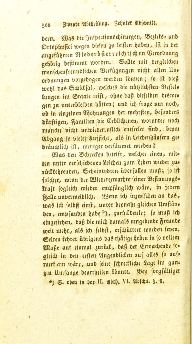 566 Bmtft 3lbtöeilmt0. ge&nt« Wftntttk fccrrt. 8BöS bie 3nfp<ctionfld)irurgen, »ejirfs* unb £>rtSpb»ftci wegen tiefen ju lettfen baben, ift in ber angeführten 9iieber&fterreid)ifd)en «Berorbnmtg gehörig benimmt worben. ©ollte mit bergUicbeti tnenfd)enfreunblid)en Verfügungen nid)t allen Un. orbnungen »orgebogen werben tonnen; fo ift bieg n>ot>l baö @d)idfal, weld)eö bie nö^licfoflcn 93<ft€t« Jungen im ©taate trift, obne tag biefelben beSwe» gen ju unterbleiben bitten; unb id) frag« nur nod), ©b in einzelnen SBotjnungen ber mebrtfen, befonberö bürftigen, gamilien bie erblichenen, worunter nod) mand^ niebt unwieberruflid) entfeelet ftnb, benra Slbgang fo oiele? SHufjkbt, aB in Jüetcbenbaufern ge» bräucblid) ift> weniger »erfdumet werben? 2Baö ben ©dbredfen betrift, weld)er einen, mit» ten unter i>erfd)iebenen Seid)en jum Seben wieber au» rötffebrenben, ©cbeintobten überfallen muß; fo ift foldjer, wenn ber SBiebererwacbte feiner 23cftnnungö« traft fogleid) wieber empfangltd) wäre, in jebem galle unüermetblid). £öenn id) injwifd;en an baö, toai id) felbft einjt, unter bennabe gleichen Umftan» ben, empfunben Jjabcjuröefbenfe; fo muß id) eingegeben, bag bie mid) bamalS umgebenbe greunbe weit merjr, ald id) felbtf, <rfd)üttert worben feijen. ©elten febret übrigens ba$ tätige «eben in fo üoUem «Maße auf einmal jurücf, baß ber (Srwacbenbe fo* gleid) in ben erften Slugenblicfen auf alles fo auf» jnerffam wäre, unb feine febreef liebe Sage im gan« 2iu Umfange beurteilen fonnte. S9<» forgfältiger