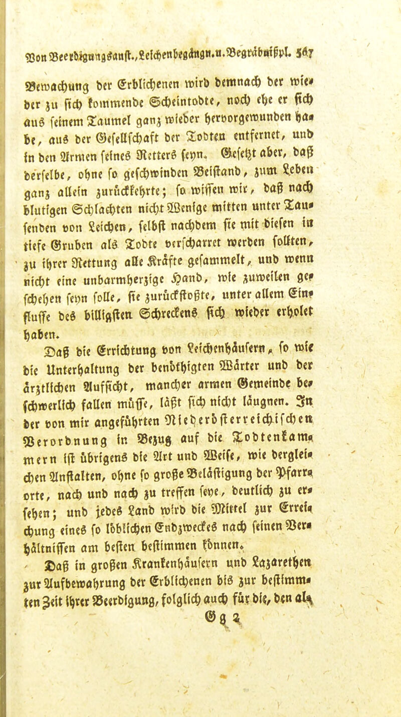 Eon »eertigiittB*anjlv«el*enJ«g*iaii.o.»e8r*b«fßj>l. 5<*7 25ewad)ung ber Erblichenen wirb bemnad) ber wie* ber ju ftd) foinmenbe ©cbeintobte, nod) ebe er ftd) äug feinem Säumet ganj wieber bert>orge»unben Kjä* be, mi« ber ©efellfcbaft ber lobten entfernet, unb fn ben QIrmen feineö SRettcrd femu ®efetjt aber, bag berfelbe, obne fo gefd)»inben »cfjtonb, jum fcben ganj allein aurfiet febrt«; fo wiffe« » oaß blutigen ©d)lad)ten ntd>tÖßcnfge mitten unterbau* fenben »on Seieben, felbjl nad)bem ft'e mit tiefen tri tiefe (gruben alt Sobte t>crfd)arret »erben folften, ju ibrer Rettung äße Gräfte g,efammelt, unb wenn niebt eine unbarmberjige £anb, wie auweilen ge» fdjeben fe»n fotte, fte juruef ffogre, unter allem <£inf fluffe beö billigen ©cbrectenä ftd) »lebet erriet baben. Dag bie drriebtung t>on ?<tc&enbanfern * fo wfc bie Unterbaltung ber benbfbtgten SBarter unb ber arjtlicben 9lufftd)t, mand)« armen ©emeinbe be» febwerlid) fallen muffe, W# ni*t läugnen. 3« ber eon mir angefügten Stieb, erb fi erreicht fd) et* «Berorbnung in Sejug auf bie gobtentam* mern ift übrigens bie Ülrt unb ©eife, wie berglet* eben SInfialten, obne fo grogeSBeläfttgung ber $>farr* orte, nad) unb nad) ju treffen fetje, beutlieb ju er« feben; unb jebeS 2anb wirb bie Littel jur @rret> ebung eines fo lob!id)en (Jnbjwecf eS nad) feinen «Ber« baitniffen am beften betfimmen flnncn. ' £aß in großen Äranfenbaufetn unb Sajaretbett jur 2Iufbewabru«0 &« <Srblid)enen bis $ur befiimm- ten 3elt Ibver »««rbfgung, folglid) aud) fit bl«, b«n al* @8 %