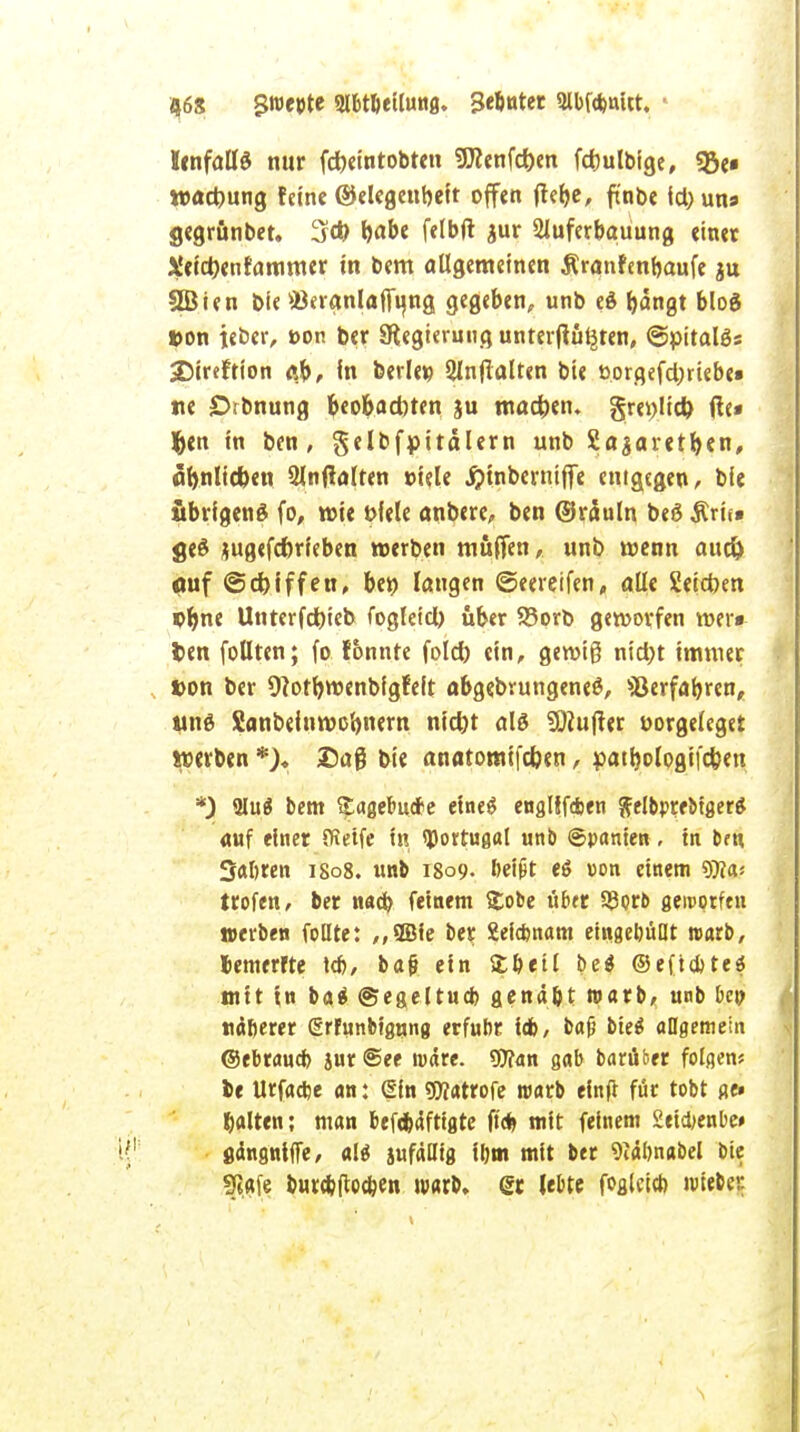 46$ $M9te Slbtbeilung. 3efintec Olbfcbnitt. IcnfalB nur fcfreintobten SD?enfd)en fdmlbige, *8e« wactwng feine ©elegenbeit offen (letjc, ft'nbe ictyuns gegrimbet. 3<*> l>abe felbft $ur 2luferbauung einet J»!eict)enfammer in bem allgemeinen Äranfenfoaufe ju SBien bie ©eranlaffyng gegeben, unb eö ^angt blo$ »on teber, »on ber 3tegieruug unterjtüljten, @pitalös 2Mreftion flb, In berle« 2lnftalten bie oorgefd;rtebe» ne örbnung 6cobad)ten ju machen. gre^licfc ße» fcen in ben, gelbfpitälern unb Saaaretfyen, flfynlicben 2lnftalren »iele ^tnberniffe enigegen, bie übrigens fo, wie fcfele anbere, ben ©räuln be£ Ärh« geö jugefdnieben werben muffen, unb wenn aud) ouf ©djiffett, ben langen ©eereifen, alle Seieben ©Jme Unrerfdbieb fogletcl) über 93orb geworfen wer» t>en fottten; fo tonnte fold) ein, gewiß nt'd;t immer »on ber 9lotb.wenbigfeft abgebrungeneö, ©erfahren, tutg Sanbeinwo'onern nid)t alö SOiujter oorgeleget werben *)♦ Daß bie anatomifefcen, patljologifc&en *) 2Iu$ bem £agebutfe etneg englffdjen ftelbprebtger* auf einer (Reife in Portugal unb ©panien, in bru Saferen 1808. unb 1809. bei&t e$ »on einem SKa-- trofen, ber naä) feinem £obe über 93orb gercotfen »erben foüte: ,,2Bie ber Seicfcnam eingehüllt warb, Jemerfte tdj, baf» ein £betl be$ ©eftebteä mit in ba» ©egeltucb genäht warb, unb bei; näherer ßrfunbiguna erfuhr Idb, baf) biet allgemein ©ebrauefo jur@ee wäre. Wan gab barüber folgen* be Urfacfee an: (|ln «JMrofe warb elnft für tobt ge« galten: man bef*4ftigre |t* mit feinem 2eid;enbe# gdngwtffe, ali jufäUtg ihm mit ber 9i«bnabel bie «Jiafe burcbflocben warb, gr lebte fogletcl) wieber