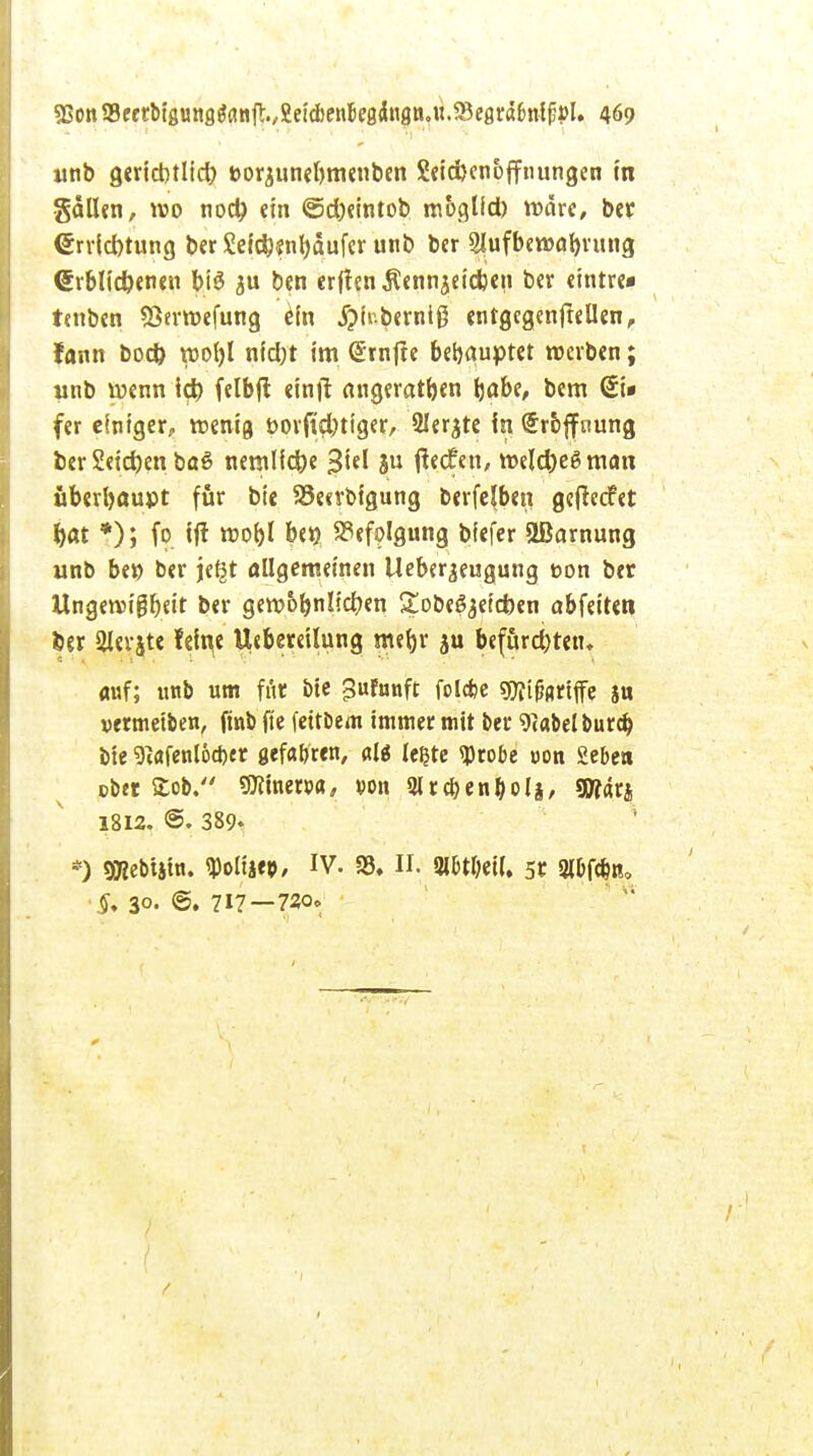 «nb gericbtlid) fcorjunebmenben Seiribenoffnungen in gdllen, wo nocty ein ©d)eintob moglid) rodre, ber <£rrict)tung ber £eid}«nl)dufer unb ber 2lufbewal)rung <£rblid)enen big ben erften$ennjeid)en ber eintre« tmben SSermefung ein .ftir.berntß entgegeneilen, lann bod) roofyl nfd)t im (Srnfte behauptet «erben; unb wenn id) felbft eintf angeraten (jobe, bem St» fer einiger, menia, borftefotiger, 2Ier$te In Hoffnung ber 2eid)en baS nernlid)e ju ffeefen, meldjegman überhaupt für bte 93e«rbigung berfefben gefeeefet $at *); fo ift roof>l bew Befolgung bfefer äBarnung unb be» ber je^t allgemeinen Ueber^eugung bon ber Ungewißheit ber gewöhnlichen Sobegjeicfoen abfeitett ber 2lerjte fetyc Utberetlung mel)r $u befurd)ten, <mf; unb um für bte ^ufunft folefce gftifartffe ju uermetben, fmb fte fettbem immer mit ber grabet burd) bie 9(afenl6cber gefa&ren, al$ le^te «Probe uon 2ebe» ob« Stob. SJiinewa, von 2lrcben&oli, gWarj 1812. ©. 389« *) SDSebtstn. rpoliiep, IV. «8. II. Slbtbetl. 5t 3lbf#n. §, 30- ©. 717—720.