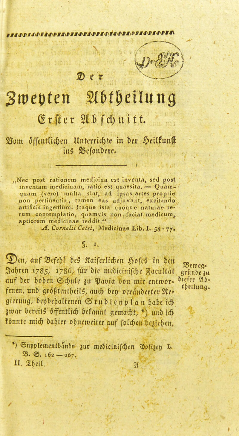 f\/w\i\'Mf\ri\i\i\i\fvi\i\f\J\^^ 2) e t 3n>epten Sl&t&eUuntj gtfler 3C6 fd;nitt. 58om öffentlichen Unterrichte in ber £eilfun(f inl 23efoubere. „Nec post rationem medicina est inventa, sed post inventam medieinam, ratio est quaesita.— Quam- quam (vero) rnulta sint, ad ipsas artes proprie rion pertinentia, tarnen eas adjuvant, excitando artificis ingeniurn. Jtaque ista quöque naturae re- rum contemplatio, quamvis non faciat medicum, aptiorem medicinae reddit. A. Cornelii Celsi, Medicinae Lib. I. 58 - 77. ©en, auf %efef>l be<J Äatferficfcen £ofcl in ben s t Sauren 1785/ 1786, für bie mebtcintfc^e gacuftät grünte s« auf ber fco&en ©#ufe $am*a öon mir enfroor= bi^c gierung, bepbe^off encn © r u b i c n p (a n fjafc id) iwav frereitf äffentficfr 6cfannt gemalt, +) unb ich fönnte mid) basier ofmenmter auf folgen &Äjm, *) ©npplement&an&e $uc me&icinifffjcn '•poltaet) I> 25. ©. 162 — 267. II. Spetl. 3| /