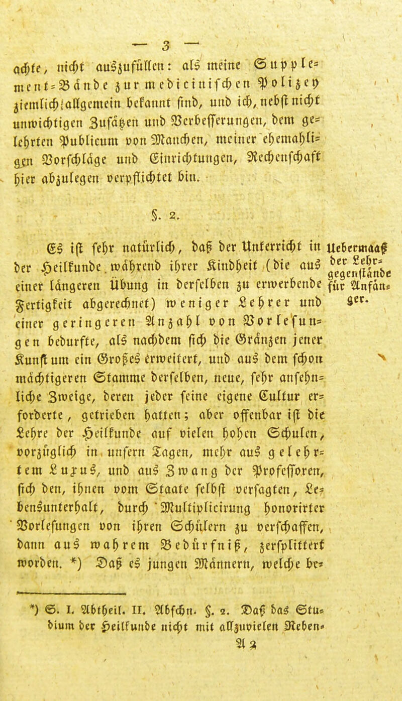 acbte, uicbt aulsufütten: all meine @ tippte* ment=23dnbe $ ur m ebt ciutfcb en ^olijei) ätemiicb-allgcmetn fcfamtt fmb, uttb tcb, nebßnicbf unroic&tigen 3ufä>n unb SBerÖefferungen, bem ge= Irrten publicum »on aJtatu&en, meinerebemabji» ajn Sorfcbtdge unb (Sinncbfungen, 9*ecbenfcbaft ^ter abzulegen ücrpflicbtet bin. S. 2. gl tft febv natürUcb, baf? ber Unferricbt in UeUtmuf ber £eüfunbe. rodbtenb ibrer £inbbeit (bte au* *£*$%t>e einer längeren Übung in berfdben su erwerbenbe f{ir siiifdn* gerttgfeit abgereebnef) weniger Sebrer unb Ä«* einer geringeren Stnjabl von $ßorfefun= gen beburfre, all naebbem ftcb bie ©rdnjen jener Äunftum ein ©rofel erweitert, unb aul bem febon mächtigeren (Stamme berfelben, neue, febr anfebn= liebe Steige, beren jeber feine eigene Gulrur er= forberte , getrieben batten; aber offenbar tff bie Sebre ber £etffunbe auf oielen boben (Schufen, oorjügiieb in unfern Sagen, mebr aul gelebr= tem £ujul, unb aul 3mang ber sprpfctToren, ficb ben, ibnen »om (Staate fefbft oerfagten, £e= benlunterbaft, bureb ' üJRuftipncirung bonorirter ' SSoriefungcn oon ibren (Scbttrern ju oerfebaffen, bann aul magrem 23eburfnijerfptitterf roorben. *) £)ap el jungen SJtdnnent, rcetebe bt* *) ©. I. 2lfcf(jeil. II. 2l6fc&n. §. 2. ®a£ ha$ ©tu» t>ium ber -^eitfuube uicbt mit atTjmnetett Sieben» 31 3 \