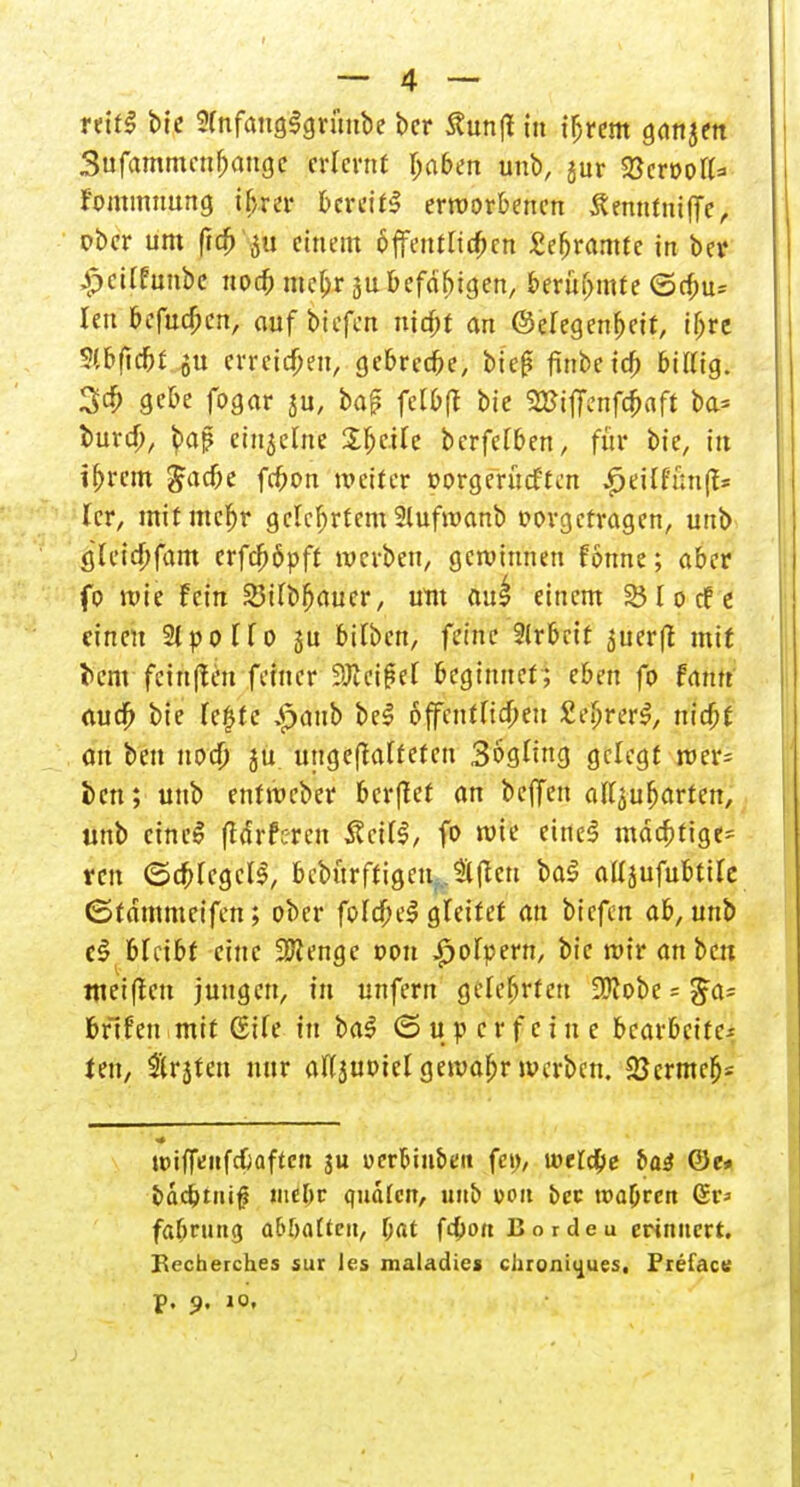 reifS btc 2(nfaug$grüube ber Äunfl in t^treiff ganjen Bufammcufjauge erlernt Ijaben unb, jur SBcr&ott* fonunnung ihrer bereit! erworbenen Äenntniffe, ober um fic&'jti einem öffentlichen £ef>ramtc in ber £eürnnbc noch mef;r ju befäfjtgen, berühmte ©ebu» Ieu befudjen, auf tiefen nitbt an @efegenf)eit, iß« 5(bfidjt.^u erreichen, gebred)e, bieg finbeid) bittig. 3c6 gebe fogar ju, bap felbff bie SBiffcnfc&aft ba= oura), $mj? einzelne £fje.Ue berfefben, für bie, in ihrem Jacbe febon weifer »orgerueften gtüthnp ler, mitmcfjr gelehrtem 2lufwanb vorgetragen, unb gletcbfam erfcfiöpft werben, gewinnen fönne; aber fo wie fein 23tfbfjauer, um au£ einem 251 o cf t einen 2{ p o C f o ju bilben, feine 2lrbeit <$uerft mit l>em feinffeSi feiner ?Jlcif*et beginnet; eben fo famt auo> bie Te£tc £aub bei offenfHc^eit £e&«r$, triebt an ben noch ju ungehärteten Sogting gelegt wer- ben; unb entweber berget an beffen afl^ufjarten, unb eine! (Hrfcrcn 3?cUS, fo wie eine! mächtige- ren ©cbregcll, bcbtirftigeuf..2iftcn ba$ aüjufubtire ©tdmmeifen; ober foIdbeS gleitet an biefen ab, unk c§ bleibt eine üDiengc oon ^ofpern, bie wir an ben meiften jungen, in unfern gelehrten 2)fobe ~ ^a- bfifen mit (Sife in ba$ © u o c r f e i n e bearbeite-- ten, $rjten nur aftjuoicl gewahr werben. Sßcrmeb= uriffenfcbaftcri ju oer&ui&en fei), loetd&e bai 0e» bdcotni^ mehr quäten, unb von ber. roapren (Sr* fabrung abhalten, f;at fd)on Borde u erinnert. Becherches sur les maladie» cluoni<iues, Prefacs p. 9. 10.