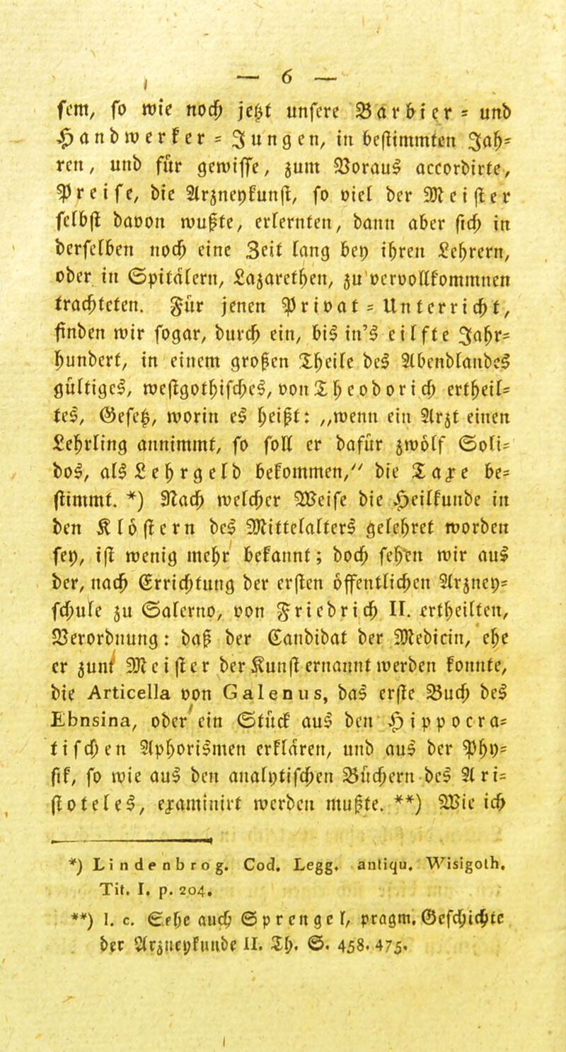 fem, fo rote nod) jc^t unfcre 25 ar frier» unb £anbroerfer = 3ungen, in beflimmfen Sab» ren, unb für getviffe, jum 25orau! aecorbirfe, greife, bie 2lranenfun|t, fo öiet ber 9)tci(ter fclbjt baoon wußte, erlernten, bann ober ftcfr in berfeiben noefr eine 3cit fang bep ifrren £cbrern, ober in ©pitdiern, Za^avet^en, ju'ocroollfommnen traebteten. gür jenen ^rioof = Uttferrtt, fnben wir fogar, burefr ein, bt! in'! cüfte 3a(jr» ljunberf, in einem großen Steife be! Slbenbtanbe! gültige!, weffgotbtfcfre!, Don£b eobori efr ertbetf» Je!, @efe$, worin e! Ijeißt: „wenn ein 9lrjt einen £efrrling annimmt, fo foll er bafür jwolf <Soft= bo!, al!£ef)rgelb frefommen, bie Sare be» (ttmmt. *) 3lacfr metc^cr SBeife bie $eilfunbe in ben Flößern be! 2Jttftefarter^ gefebret roorben fep, i|J wenig mebr befannt; boeb fefr>n wir au! ber, naefr (£rrtd)tung ber er(len öffentlichen Slrjncp» fd)ule 5U «Salcrno, oon grtebri dj II. erteilten, SJerorbnung: baß ber (Sanbibat ber ÜKebictn, ebe er junt 3Kci|ter ber Sunfl ernannt werben fonnte, bie Articeila t>on Galenus, ba! er(ie 23ucfr bei Ebnsina, ober ein (StücE au! beu i p p o c r a» fifd)en 2lpbort!men erftdren, unb au! ber ftf, fo wie au! ben auah;tifcfrcn 2Jtid)ern-bc! 2lri= (lotele!, eraminüt werben mußte. **) 2£ie icfr *) Lindrabrog. Cod. Legg, anliqu, Wisigolh, Tit. I. p. 204. **) I. c e.f&e audj ©prcitger, pragm.©cfdjidpfc ber C(rättct;fu»be II. 56. ©• 458.475« i