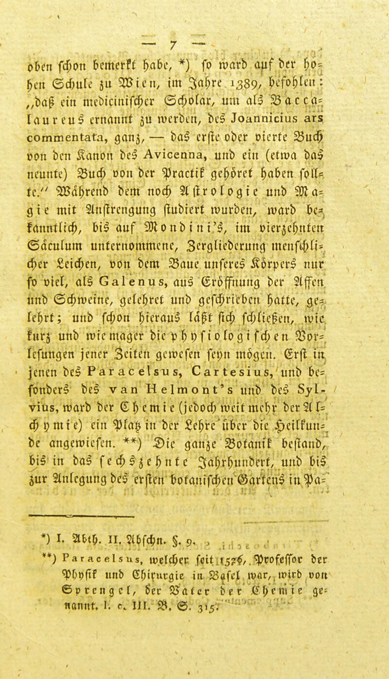 oben fcfwn bemerk f>abe, *) fo warb auf ber f;o= ben ed)ul£ ju SBien, im Safere 1389/ befohlen: „baff eth mcbiciuifcf;cr ©cbotar, um af5 33acca= lau reu 3 ernannt ju werben, beS Joannicius ars commentata, ganj, — ba$ erfk ober oterte 25ucf) oon ben Sanon bes Avicenna, unb ein (etroa ba£ neunte) 25ucf; oon ber ^3racriE gehöret fjaben fol(= te. SBdbrenb bem nod> Slflrofogic unb 9Jla= g i e mit 2luftrcngung (fubiert würben, warb be= fanntiidj, bi$ auf 9Konbint'3, im oierjeljufcit ©acutum unternommene, Sergliebcrung menjtfcßV <S)tt £eicf>en, »on bem Saue unfercs ÄorperS nur fo üiel, afg Galenus, au$ ©roffuung ber 2iffett unb ©cbweine, gefeljrcf unb gcfc^ricbcn f;attc, ge= fefjrt; unb febon bJerauS Id^t ftcf; fd)(ie|?en, wie fürs unb wie mager bie p'lj i) f i 0 fo g i fcf; eu $pv= Icfungen jener Seiten gewefen fepu mögen. (Srft in jenen be£ P a r a c e l s u s, Cartesius, unb be= fonber£ be§ van Helmont's unb be£ Syl- vius, warb ber ©Hernie (jebotf; weit mein* ber 5( U cB pmte) ein $fa£ in ber £efjrc'übcr bie |>eirfurif be angewiefen. **) 5)ic gange SJofamf be|l<mb, bi§ in ba$ f e cf> 15 e b u t c Saljrljuuberf, unb bt» jur Stillegung be$ erfleu botauifeben ©artend in $a= *) l, a*t&. 11. 2l6fd)n. §.9- • **) Paracelsus, weteber feit. 157^.^cofcffbr ber <Pbt>fiF unb Gbirutgie in 25ofct war,, wirb »ort ©prengcl, b'cr 2Ja(cc b'et beulte ge=