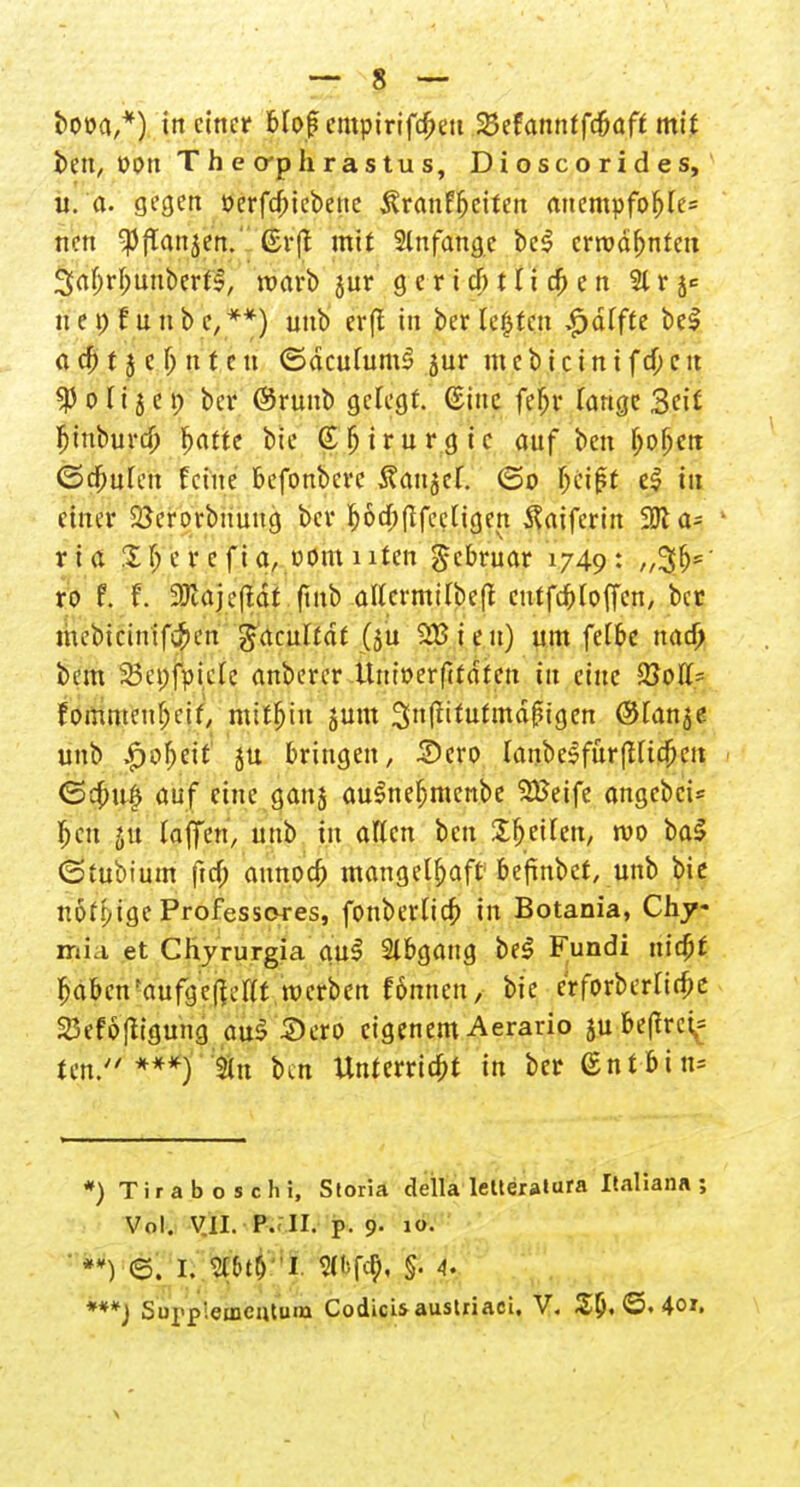 booa,*) in einer Mof empirifd)eu 25efanntfd)aft mit ben, »Ott Theo-phrastus, Dioscorides, u. d. gegen ocrfdjicbeuc ^ranffjciten anempföhle* nen Spflanjen.' Gr(t mit 2lnfange be$ ermahnten 3abrf;uubertl, warb jur g e r i d) t Ii d) e n 21 r ^ 11 e t; f u ii b e, **) unb erft in ber legten $älfte be£ a d) t j e {) n t c n ©dcuhimS jur m c b i c i n i f d; c u «Po Ii 5 et; ber ©runb gelegt, ©ine febr Tange Seit fijuburd) fjattc bie (E^trurgic auf ben fyofycn ©ebufen feine befonbere tfattsef. (5o faift e| in einer Söerorbnuug ber f)6d)(ffee[igen Äatfcrin 2Jla= 1 ria 2 f> e r c f i a, vom i iten gebruar 1749: ro f. f. 31utjefidt fmb affcrmilbcfl cutfebtoffen, ber mebt&ntfcben gaculfdf (ju 2£ieu) um fetbe nad) bem 23et)fpie(c anberer ttnioerftfdten in eine 23otf- fommeubeif, mithin jum 3ttffitutmdj?igen ©lanje unb $o\üt ju bringen, 3)cro lanbelfurfHtcbett <5cbu(3 auf eine ganj auStiefjmcnbe SBeife angebet Jen ju (äffen, unb in allen ben Xfjeilen, wo ba$ (Stubium ftd; aitnod) mangelhaft befinbet, unb bie nött/ige Professores, fonbertid; in Botania, Chy mi.i et Chyrurgia au3 Abgang be£ Fundi nidjt 6abenfaufgcßeat werben fömicti, bie crforberüdK SDefoftigung au$ Sero eigenem Aerario ju be(frci= ten. ***) an ben Unterriebt in ber @ntbtn= *) Tiraboschi, Storia della leUeratura Italiana ; Vol. V.U. P. II. p. 9- io- *) e. k ^ti''s. §• 4. ***) Sui'p'emcutum Codicis austriaci, V. £6. ©. 4oi.