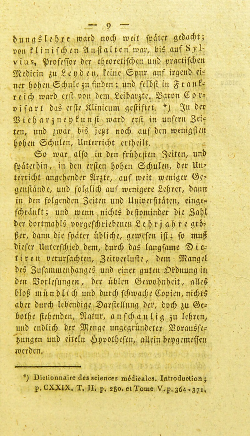 bung$reb\re warb weif fpdter gebaut; von 11 i n i f cf; e n 21 n (l a (f e tt' war, bis auf S j 1- vius, «profefTor ber tf)eorctifd;en unb practifd;en 3Kebicin S c i; t) c n, Feine ©pur auf irgenb tk ner Ijoben (Schüfe gu finben; unb fcffeß tu granf- reid; warb crfl oon bem, £eibarjte, 23aron &ß:.tk »ifart &a$ erfte ßliuicum gegiftet. *) 3n ber 25 i e f) a r 3 n e p f u n ft warb erjl in unfern Sei- fen, unb jwar bj$ jeft noa) auf ben wenigen £ofjcn ©d;uleu, Unterricht erteilt. ©0 war alfo in i)cn frül)C|'icu 3titen, unb fpdterbjn, in ben erfien Ijofjeu ©deuten, ber Un* terrtcfjt angebeuber ätrjte, auf weif weniger (3e= geufldnbe, unb folglich auf wenigere £efjrer, bann in ben fofgenben Seiten unb Uniöerfttäfcn, eilige« fcfjrdnff; unb wenn , nidjfS bcßonüubcr bic 3af)E ber borfmafjtS Dorgefcfjriebenen £ e b r j a fj r c gr$= 0er, bann bie fpdter übliche, gewefen tft; fo muf tiefer Unferfd;ieb bent, burd) ba£ fangfame 5) i c= tiren t>erurfad;fen, 3eiti>erfuflc, beut fanget bei SufammenljangcS unb einer guten £>rbuung itt ben 2?orIefuugen, bei* üblen ©cwoIjnf>etf, alleS blof* nutnbltd; unb burd; fd;wad;e Kopien, nid;t£ aber burd) febeubige SarJMung ber, bod; ju ©e* botlje (tefjenben, SZatur, aufd)aulig ju fefjren, unb cnblid; ber Spenge ungegrünbefer 23orausfe= jungen unb eifclu .gjppof&efeii, allein bepgemeffcn werben. ') Dictionnaire des sciences medicales. Introduction;