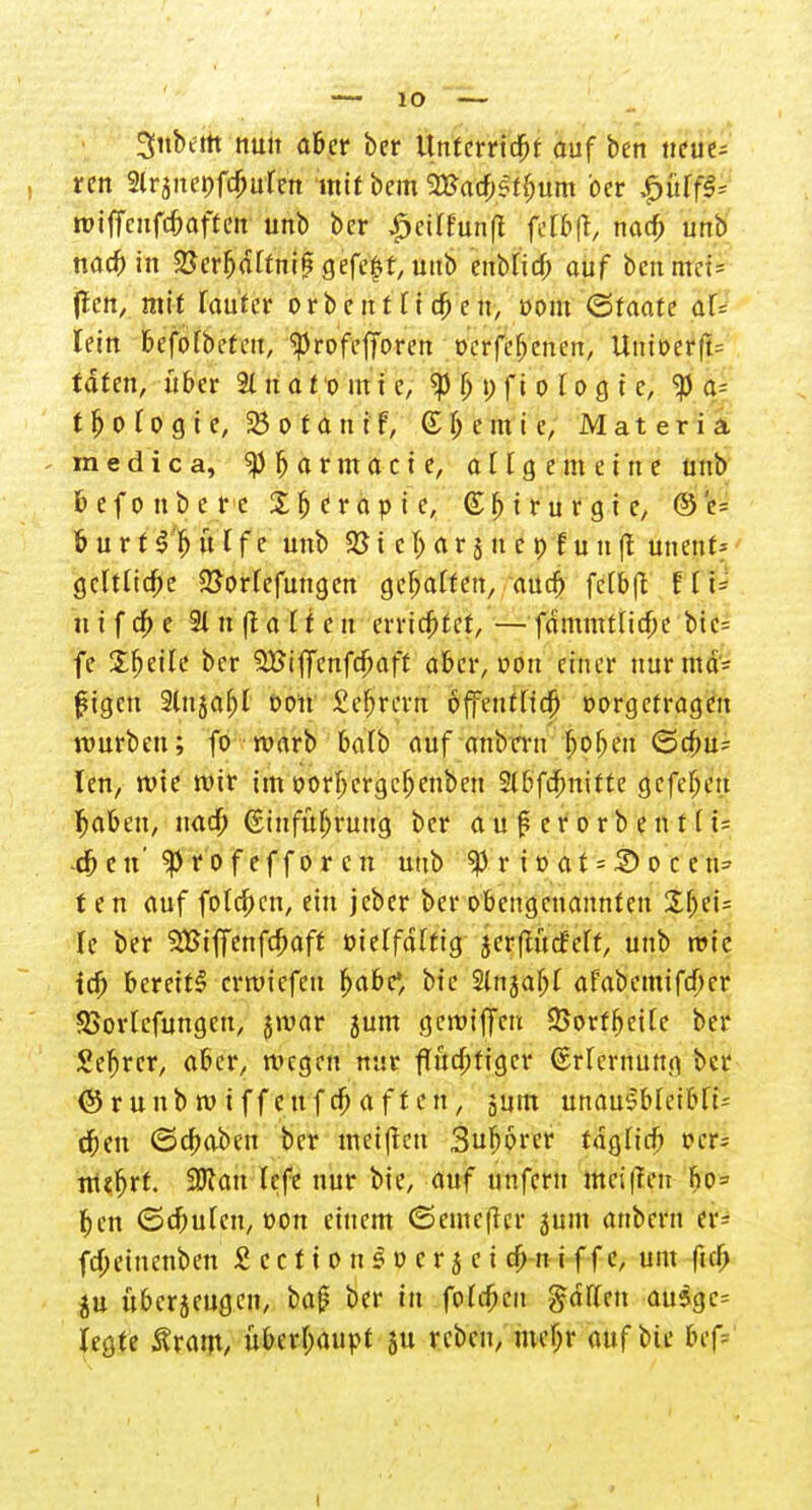 Snbtttt nun aber ber Unterricht auf ben neue^ rcn Slrjitepfc^urcn mit bem ^acbSffjum ber i&S$ wiffcnfc&oftcn unb bcr |Mlfünfl fefelfc nacb unb nacb in 58er(j<tttnig gefegt, uub enMicf; auf benutz (Ten, mit rauter or b c n 11 i cb e n, ooiu ©faafe af= lein befofbeten, ^rofefforen oerfefjcnen, Unioerft= taten, hm 2t n a t o m i e, $ ß p f i o I o 0 t e, <p a- t Ij 0 l 0 g i e, 25 0 t a n i f, (£ b e m i e, Materia medica, SPbarmacte, a l1 g e m e i n e unb befo übe rc Sfjerapie, Chirurgie, @e= burtl'bütfe unb & i c I) a r 3 n c p f u u ft unent- gcltUcfie SSorfefmtgen gehalten, aueb fe(b(t E [ i= utfebe 2tn|talfen errichtet,—-fammtHcbe Üi= fe Steile bcr SBiflcnfcbaft aber, von einer nurina* fügen 2lnjat;I oon i'ebrern offetitttd^ vorgetragen würben; fo roarb ba(b auf anbern boben ©dm- len, rote mir im oorbergebenben Slbfcbnifte gefeben Ijaben, nacb Ginfubrung bcr auferorbent(t= -eben'^Profeffor cn unb ^ r i 0 a t = 2) 0 c c \\= t e n auf foIcf;cn, ein jeber ber obengenannten U ber Sßiffenfcbaft vielfältig jerflucMf, unb roic icb bereit^ erroiefen babc, bic Slnjabl afabemifeber 93ortcfungcu, jroar 5um gemiffeu 25orfbcilc ber Sebrcr, aber, megeu nur flüebfiger Erlernung bcr ©runbrniffeufebaften, jum unau$bfeibft- eben (Scbaben ber meijten Suborcr tag Heb »cr= ntejfjrt. £0?an Icfc nur bie, auf unfern mei|Teii ho= ben ©ebuten, oon einem ©emeffer 5um anbern tt± febeinenben £ c c f i 0 n § v c r 5 c i cb n i f f c, um ficb ju überzeugen, ba(? ber in fofrfKu ßalUn au$gc= legte Ärant/ überhaupt 511 rebeu, mcf;r auf Mir bef=