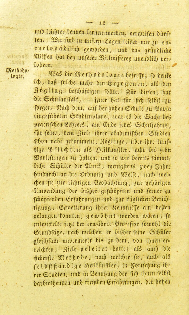 unb leichter .fernten lernen werben, »erwrtfen bürf* ten. m$ futb in tmfern Sagen Iciber nur 5U en= cuclopdbifd; geworben, unb &a$ grünbltcne SBiffen $at ben tmferer 23 t erwideret) unenMicfc oer= lohren. 2Sa$ bte m c t h 0 b 0 r 0 g t c Betrifft; fo benfe ich, bat? foTc^e mehr ben Erlogenen, al$ ben 3ögttttg bcfcbdfttgc.t fotttc. gür tiefen, hat bte ©chulanffalt, — jener Ijat für ftch felbft §n forgen. 9cad> bem, auf ber hifön <5d)ulc su $a&fo eingeführten ©fubicnplane; war e$ bic ©acbe be£ practifdjcit £ef;rcr§, am Eubc jebeS (Schuljahre!, für feine, bem Siele ihrer aFabemifdjen ©tubieit feftou nahe gefommene, Söglinge, über ihre fünf- tige Pflichten als ^ciffünfTfer, acht bi$ jeBn Sßorfefungcn 31t galten; unb fo wie bereite fdmmr= liebe ©cfntler ber Slinif, roemgflcnS jweo 3afjre Ijiuburch an bie £>rbnung unb SBcifc, nad) wcl= efien fie jur richtigen Beobachtung, jur gehörigen Slnwenbung ber bi^er gefchöpften unb ferner ju fd)6pfenben Erfahrungen unb jur fdglidjen 23erid;= tiguttg, Erweiterung ihrer Äentttniffe am bcflen gelangen fonntett, gewohnt worben waren; fo enttviefette jc£t ber erwdfjnte ^rofeffor fowobl bic ©runbfdfjC, nad) welchen er bisher feine ©dntfer glridjfam utwermerff bil jubem, t>ou ihnen cr= tei^fen> Siele geleitet baffe; al$ aud) bic . ftd;er(le SKet&obe, nad) welcher ftc, aud; all felb(lltdubigc £cilfün(tler, in $orffe£uug ib= rcr<5fubten, unb in 25cun&ung ber (td; ihnen felbß barbietheubeu uub fremben Erfahrungen, ber hohen