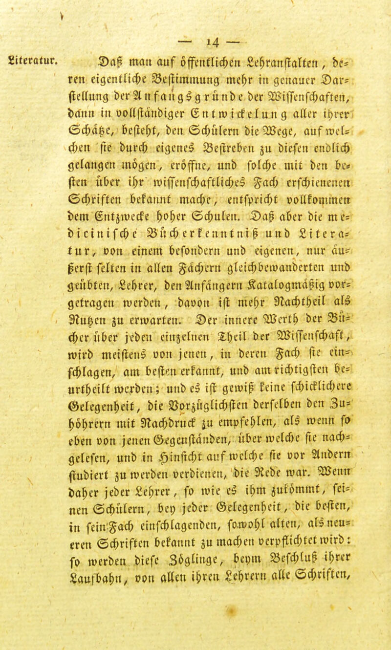 V — M — Zitetatnt. ©af? mau auf offenfttc^eti £efjrau(talten ; bc* ren eigentliche 3$e|iimmuttg mc^r tu genauer £>ar= ftellung ber2lufaüg$g rünbe ber S32?tffenfc^aftett, bann tu üollftdnbiger (Entwicklung alter i&rer <5cbä|e, beftebt, beu ©d;ü(ern bicSBege, auf xvcU eben fte burd) eigene! 25e|treben ju biefen enblta) gelangen mögen, eröffne, unb fola)e mit beu bc* |ten über ibr wiffcnfcbaftltcbeS gacb crfdwnenett ©cbrtftcn befaunt maefce, entfpridjt oollfonunett i>em ßntjiuecf'e ^o^er ©cbulett. 2)ci$ aber bie me= btetnifebe 23 neb erf euntnt f unb £ttera* für, oon einem befonbertt unb eigenen, nur du= J?er|i feücn in allen Samern gletcbbewanbcrtcn unb geübten, £ebrer, ben 2lnfditgern ^atalogmäpig oor= getragen werben, baüon iß mefjr 9Zac^>£^eit all Stufen ju erwarten. £>er innere SBertb ber 23ü- dber über jebeu eiujelnen X^ciC ber SEBiffenfc&aff / wirb metfienS von jenen, in bereu £acb fte cin- fdjlagen, am be|tm erfatmf, unb am ricbttg|tcu %t? urteilt werben; unb cl t(l gewif? feine febief liebere Gelegenheit, bie SBorjuglicbflen berfelben ben 3u= bobrern mit «Racbbrucf iu empfehlen, all wenn fo eben von jenen ©egenjtdnben, über welcbe fte nacf;= gelefcn, unb in £inftcbt auf wcldpe fte vor Stttbem (fubiert ju werben »erbtenen, bie Siebe war. 2Benu bafjer jeber £ef)rer, fo wie eS i&m 5ufbmmt, fei* nen@cbütern, bep jeber Gelegenheit, bie ßejfen, in feiu-^acb einfcblagenben, fo.wof;l alten, ftfifefaw eren ©cbrtften befannt $u macben ocrpflicbtct wirb: fo werben biefe Sögliugc, bet;m £efcl;luf ib«r Zau\HW, »Pn «Kcu <&rm alle ©c&riftcn,