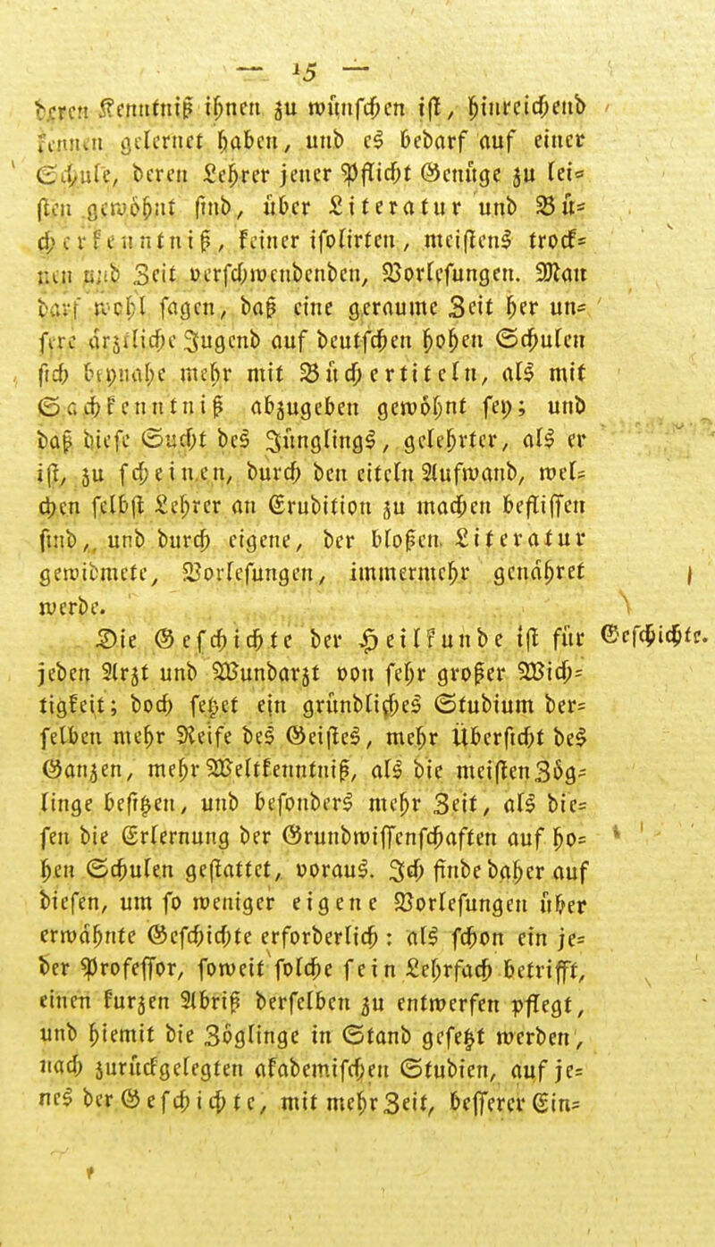 ^ren tfemttttip ifjnen ju roüufdben i|t, ^iuretc$>cttb fcniun gelerin.et fjaben, unb c$ 6ebarf auf einer C J/tüe, bereu Se^rer jener ^flid;t ®euüge jn feie (tin ßavöfjai (nib, über Literatur unb 25 ü- d;cvf enntntf.. Feiner ifofirfcn , meiftenS froef- ;un mit Seit üerfd,m>ciibenbcu, 23orlefungen. Sftatt barf svr(;l fa^cn, bat? eine geraume 3eit l)er un= feri arstlic^e Sugenb auf beutfeben f>of)en (Schufen ftd; tnpnal;e niefir mit Untertiteln, al$ mit 0c.cbfenntni£ abzugeben gern 61) nt fei;; unb bap biefe 0urf;t be§ SünglmgS, gelehrter, al$ er ifr, ju frf;eiuett, bureb ben citcln Slufivanb, tv?U d)cn fjeljsjj 2$rej an (Srubition ju machen befu'ffen ftnb, unb bureb eigene, ber Hofen. Stteratur gercibmete, üBorlefungett, immermc^r gcndfjret j werbe. Sie ©efdiidm ber £ eilf mibe t|t für <5cfW*- jeben Slrjt unb SBunbarjt txm feljr großer 5Bidb= tigfeit; bod; fe^et ein grünblid;e$ 0fubium ber= felben mefjr Steife be£ @ci|te$, mef;r Überfielt beS öat^en, mebr SBeltfeitntuifj, al§ bie mei(tcn36g- finge befreit, unb befouberS meljr Seit, üti bic= fen bie Erlernung ber ©ruiibwiffcnfcbaften auf bo= * ben ©dmlen gemattet, r>orauS. 3d; fuibe bgf)er auf biefen, um fo weniger eigene Söorlefungett üfjer erwdbnte ©cfd)id;te erforberlid; : al$ fefron ein je= ber ^rofeffor, foweit folefce fein Sebrfacb betrifft, einen furjen 9lbrif? berfelben ^u entwerfen pflegt, unb fjiemtt bie Soglinge in Otanb gefegt werben , uad; jurürfgelegten afabemifd;en ©tubien, auf je= ne$ ber @ e f d; i d; t c, mit mcf>r Seit, beffercr (£in=