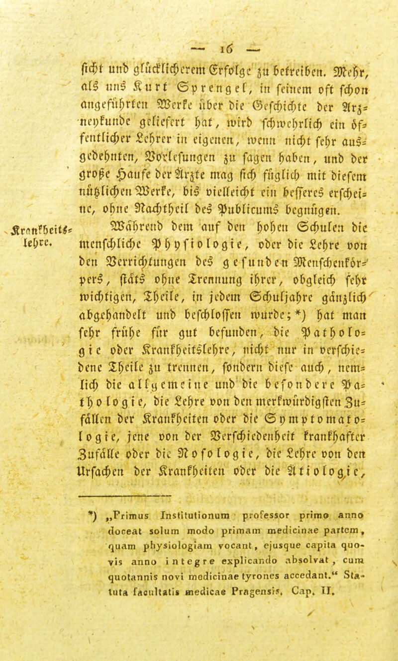 ficbt unb 3rudTict)crcm GrfoTöc $u betreiben, «ffiefcr, «f§ un3 Äurt (Sprenget, in feinem oft fcbort augefüfjrfeu «HJcrfc über bie ©efcbtcbfe bcr 9lr$* ■nepfunb'e gefiefcrf f;af, jutrb fc&roc&rlt# ein öf* fentticjKr £cfjrer in eigenen, tvcntt nicbt febr auS= gebebntcn, 2Jo'v(cfungen ju fagen baben, unb ber <jro|?e ^aufc bcr Strjte mag ftcb füglich mit biefem nü$licbeu2Berfe, bi$ oicfteicbf ein &efferc$ erfcf;ei= ttc, obne dladjtycü be$ 'publicum! begnügen. Är<m?bcit$* SEdbreub beut auf ben bobcn <Scbule:t bie lebrc. menfcblicfre $b9fi0logie, ober bie £ebre von ben Verrichtungen beS g e fuub cn 3!JceufcoenF6r=' per!, (tdtS obue Trennung ibrer, obgleich febt wichtigen, Sbcile, in jebem ©ebuljabre gdttjUcf) abgrbanbelt unb befcbloffeu mürbe;*) bat mau febr frübe für gut befunben, bie ^)atbofo= gtc ober Svranfbeitslebre, niebf nur in oerfd)te= benc Steile ju trennen, fonbern biefe audß, nem* lieb bie allgemeine unb bie befonbere *pa* tX) 0 lo g i c, bie £ebre oon ben mcrfmurbigflen 3u- fdllm ber Äranfbctfen ober bie (5pmptomafo= logte, jene oon bcr SSerfcbicbenbcif franfßafter 3ufdlte ober bic 3? 0 f 0 l0 g i e, bie Sebre oon ben Itrfacben ber $ranf betten ober bie 31 ti otogne, ') „Frimus Institutionum professor primo anno doceat solum modo primam medicinae partem, quam physiologiam vocant, ejusque capita quo- ■yis anno integre explicando absolvat , cum s quotannis novi medicinae tyrones accedant. Sta-