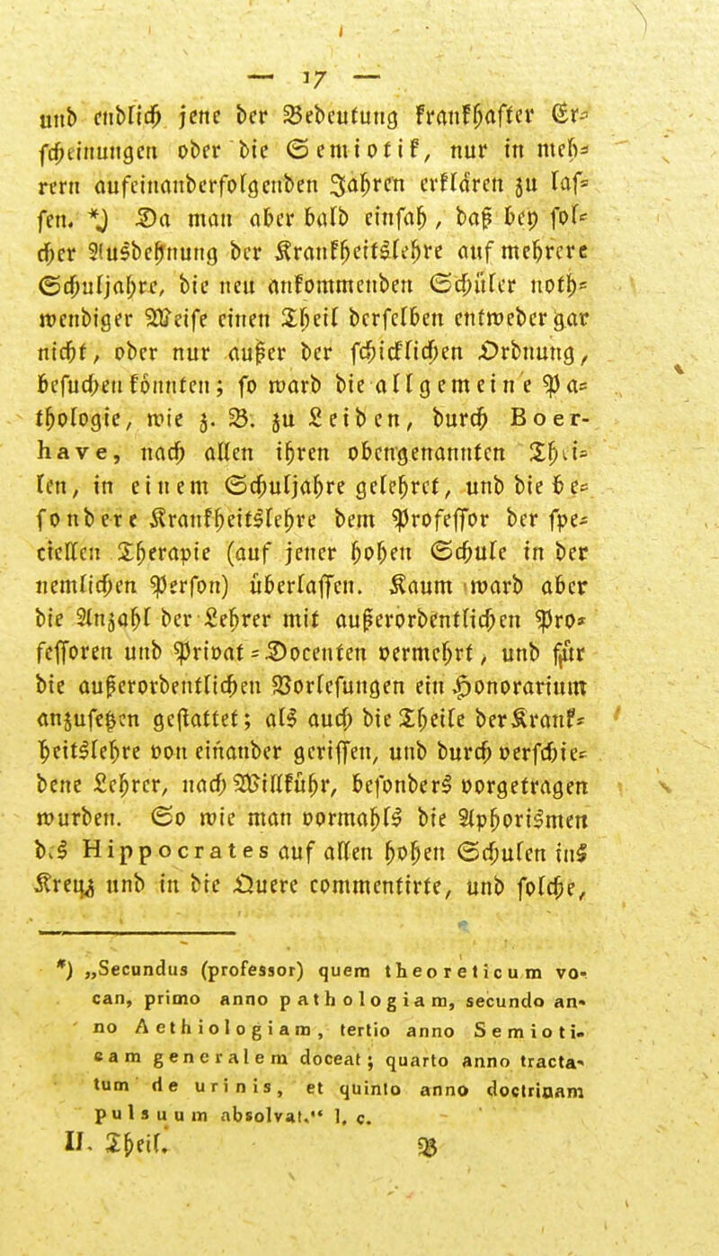 unb enblidj jene ber 23ebeutung FranfRaffet* (Er* ft^tinungen ober bie (Semiotif, nur in mefi* reru aufeinanberfolgeuben Söhren erfldren ju laf= fett. *J 2)a man ober balb einfab, baj? bet) fol* d^er 9tusbef>tiuttg ber Äranffjeifälefjre auf mebrere ©djuljal;rt;, bie neu anfommenben (Sd&uler uotf)5 roenbiger 28*eife einen £l)eil bcrfeTben entroeber g.ar nidfjf, ober nur aufer ber frincfltcfkn .örbnung, fcefucfrm tonnten; fo warb bie allgemeine ^)a= tf>ologie, mte 5. 25. ju Seiben, burefj Boer- have, nad) allen ifjren obengenannten £fni= len, in einem (Sdjuljabre getefjrcf, unb biete* f0nber e $ranff)eitSlef)re bem <Profeffor ber fpe* tieften Sfjerapie (auf jener ^o^ett (Schule in ber uemltcfien $erfon) überladen. $aum warb aber bie Slnjabl ber Se^rer mit auf?erorbentlid)en $ro* fefforen unb Sprioat = 2)ocenten »ermebrt, unb f/tr bie au|?erorbeutltd)en $8orlefungen ein ^onorarium anjufe|cn gemattet; al$ aud) bie^beile berSrauf* ljeit$lef>re oou einanber gertffen, unb burtf; »erfc&ier bene Scfjrcr, nad; 9S>iftfüf)r, befonber^ vorgetragen mürben. ©0 roie man oormaf)f$ bie StpfjoriSmen b^ Hippocratesauf allen f)Ofjen (Schulen tu5 Äreu^ unb in bie £htere commentirte, unb folc$>e, r) „Secundus (professor) quem theoreticum vo- can, primo anno pathologiam, secundo an« - no Aethiologiam, tertio anno Semioti. eam gencralem doceat; quarto anno tracta' tum de urinis, et qüinlo anno doctriuam p u l s u u m absolvat. 1. c. II. 2t)t\l $