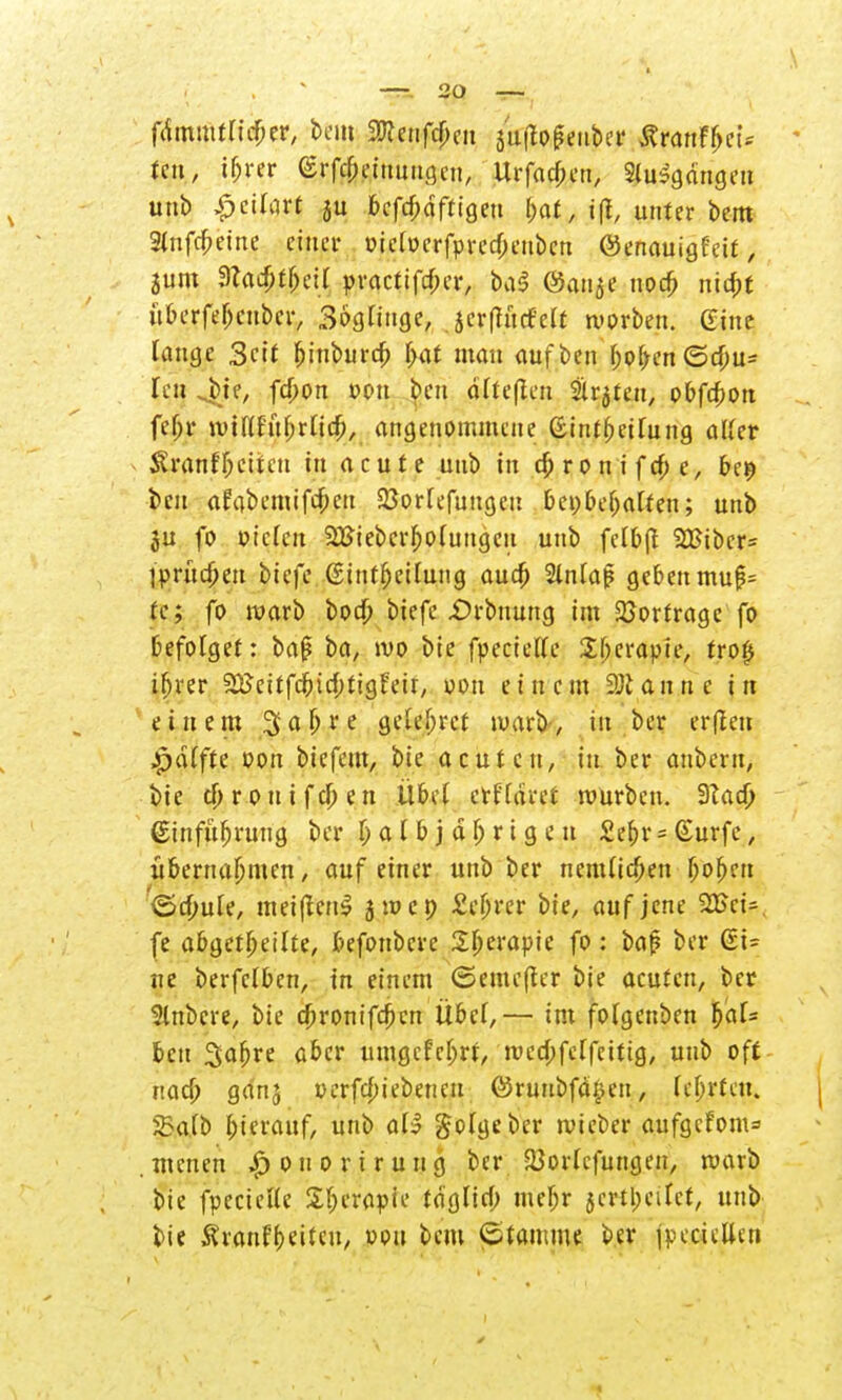 fiimmtficber, beut Wlmtym j'uftogenber ÄranFfrei* tcu, i^rer (Srfcbeiuungen, Urfacjmi, Staffage» unb £cifart ju bcfcbdftigen bat, i(t, unter bem 2lnfrbeine einer oicioerfprccbenbcn @enauigfcit > jum dUd)tf)cil practifeber, ba§ @auae noeb niebt üOerfe^cubcr, 36glinge, scrftucMt morben. Gine lauge Seit biuburcb bat man oufben boben(5cbu= Ten jvtf, febon »cm beu alteren Slr^tea, obfcfion feJ^JC wittfuhrUcb, angenommene ßtntbetfung aUer Sranf freiten in acute unb in ebronifefre, be$ beu aFabemifcfrctt SBortefungcu beibehalten; unb §u fo bieten 2Biebcrfro(ungeu unb fetbft 2Bibcr= l'prücfrett biefe (Sintfrctlutig auefr 2in[a|5 geben mu£= tc; fo warb t>od> biefe £)rbuung im Vortrage fo befolget: baß ba, ivo bie fpeciette Sfrerapie, tro£ ihrer 2£>eitfcfricbtigfeü, von einem 2)tann e in einem $ a fr r e gelefrrcf warb, in ber er(leu Raffte oon biefem, bie acuten, in ber anbern, bie efrrouifeben Übel erffaret mürben. 9tad) ßinfufrrung ber fr a t b j a fr r i g e u £efrr = Surfe, übernahmen, auf einer unb ber nemUcben frofren ©cfrule, metfienS jmcp £cfrrer bie, auf jene 2Bci-, fe abgetfreilte, befonbere Sfrerapte fo: baß ber ßi= ne berfclben, in einem <5eme(ter bie acuten, ber Rubere, bie ebronifeben Übet,— im fotgenben %<\U beu Safrre aber umgefefrrt, roccbfelfeitig, unb oft ttacfr ganj uerfebiebenen ©ruubfd^en, (efrrten. 5Ba(b hierauf, unb <x\% golgebcr wteber aufgcfom=> . menen |> o u o r i r u n g ber 23or(cfungen, roarb bie fpecieHe Sfrerapie taglicb mefrr jertjjeitet, unb bie Äranf freiten, vou bem (Stamme ber jpecicüjn