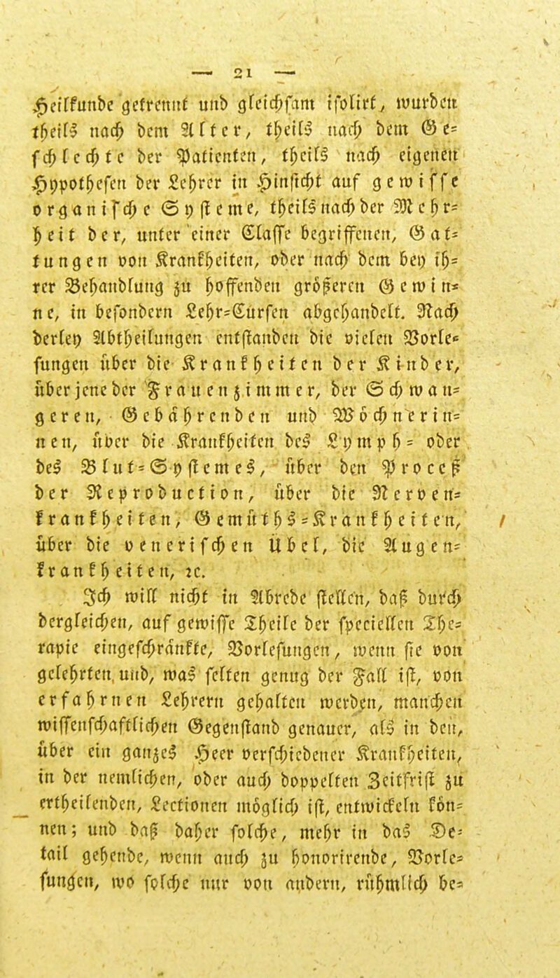 ^etffunbe getrennt unb gfeic^fam ifolirt, würben tfftiU nad) bem %tut, t|efß uaef; bem @ e= fcfr fcdjtc bei* «Patienten, t^eif^ naefr eigenen £ppotbefen ber £efjrcr in £>tnftc&t auf geroiffe o rgan if d) c 6i)(lcme; t^eiTsnad)ber 9)1 c fj r= $eit ber, unter'einer Gtaffe begriffenen, @at- tungen oou Äranffjeiten, ober nad) bem bei) i$* rer SÖefjaubfung ju fjoffenbeu groferen © e tv i n* ne, in befonbern £ef)r=(£urfen abgcljanbclf. Sftad) ber(et) 3lbtljeituugcn entlauben bie oictett 25orle«= fungen über bic- Ä r a n f f> e t f c n ber 8. i tt b c r, über jene ber £ r a n e u j i m m e r, ber <3d) wa vi* geren, ©cbäfjrc nben unb 3£ 6 d) n e r i n- uen, über bie Äranfbeifcn bt| £nmpl) = ober beS 331 u f - (S-p (lernet, über bett ^rocef? ber SReprobuction, über bie 9Zcroert= f r a n f fj e i t e n, ® e m ü f b $ = & r a n f Ij e i f en, / über bie oenerifc&en Übel, bie 3tugen= f r anffj eit en, :c. %d) m'iK niebf in Slbrcbe fleiTcn, ba£ burcp bergfeiebeu, auf gerciffe Sbeifc ber fpeciettert 2be= rapie eiugefcbranffe, 35orfefungen, aVenn fte oou gelehrten, unb, roaf feffen genug ber galt iff, oou erfahrnen £ebrern gebarten reerben, mannen tt>itTeufcf;aftricfmt @egen|fanb genauer, at» in ben, über ein ganjeS £eer oerfdnebeuer ^ranf^ctteit, in ber nemd'cben, ober aurf; boppeffen Seitfrifl ju ertbeifenben, £ecfiouen mogfid) ift, enttuiefefu Hn* nen; unb baf? bafjer folcbe, mefjr in baS £>e-- tail gebenbe, rcenn and) in bonorirenbe, SSoric* funge», \vt> fprcf;e nur oou anbern, rüfjmlitf; be=