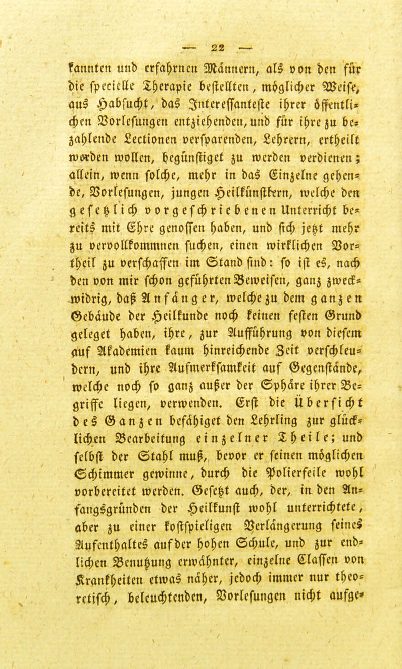 fonntett unb erfahrnen 9Jldnuertt, aU von ben für bie fpeciette S&erapte be(teHten, moglicber SESeife, au£ £>abfucbt, ba$ Sntereffantefte ibrer öffentfi* dben Sßorfefungcn cntjtc^enbcti, unb für ihre ju be* 5a6renbe £ectionen oerfparenben, £efjrern, ertbetft ruorben wollen, begünftiget ju werben oerbienen; allein, wenn folebe, mebr in bal (Einzelne geben* be, 23orlefungen, jungen ,£)eilfim(tr«rn, welche bett g e f e £ 11 cb »orgefebriebenen Unterricht be* reit* mit (Sbre genoffen baben, unb ftdb je|t mebr ju oeroollfornrnncn fueben, einen nurfltcben 23or= fbetl ju oerfebaffen im ©tanb ftnb: fo i|f e$, nacb ben oon mir febon geführten 23enmfcn, ganj jroeef* 4t>ibrig, ba£ 2t n f d tt g e r, welcbe ju bem g a n 5 e n ©ebdube ber #eilfunbe noeb feinen feffen @runb geleget baben, ibre, jur 2luffüfjrung von bt'efcm auf 2lfabemien faum bjnreicbenbe Seit oerfcbleu* bern, unb ibre SlufmerffamFcit auf ©egenftdnbe, roefebe noeb fo aanj außer ber ©pbdre ibrer £c= griffe liegen, uermenben. ©rfl bie Überficbt be$ @an jeu befdbiget ben £ebrling jur gTütf- Iia>eu Bearbeitung ein 5 ein er % 5 eile; unb felbfl ber (Stabl muß, be»or er feinen möglichen (Schimmer gemimte, bureb bie «poTterfeife roobl »orbereitet werben. @efe|t aueb, ber, in ben 3ttt* fangSgrünben ber ^eitfunfl roobl unterrichtete, aber ju einer Foftfpieligen Verlängerung feine* 91ufcntbaltel aufber boben ©cbule, unb jur enb* lieben SBenufcung errodbntcr, einzelne Glaffeu »on Sraufbetten etroaS ndber, jeborb immer nur tbeo* retifcb, belcucbfenben, 23orlcfungen niebt aufge»