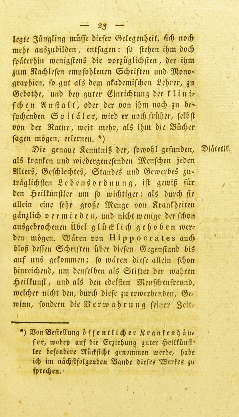 legte Jüngling muffe btcfer ©efegenfjeit, (ta) no# webr auSjubtlben, entfagen: fo flehen ihm bodj fpdterljin wenig(ten$ bie oorjügfichllen, ber ifym jum 3Tttd^refen empfohlenen ©griffen unb 9Kono* g,rapfjieti, fo gut al$ bem afabemifcheit Sc^rcr, $u ©ebothe, unb bei; guter Einrichtung ber Hin U (eben 2ln(talf, ober ber oon ibm noch ju he- fuebenben (Spitäler, wirb er noch früher, felbfl: tfon ber 3?atur, weit mehr, aU ihm bie 23ücher fügen mögen, erlernen. *) Sie genaue ÄenntniS ber, fowofit gefunben, Watetil aU Franfcn unb wtebergenefenben SWenfchen jeben StCter^, ©efchledbteS, (Staubet unb ©cwcrbeS ju= trdglichfien £ e b e ns o r b nu n g, i|t gewif? für ben £etIfitnfHer ut fo wichtiger: ali burch fie allein eine feljr gro(?e iücenge t>ou Rvaiiffycittn gdnjlich t> er uneben, unb nicht wenige berfchon aufgebrochenen Übet g l ü et5 I i ch gehoben wcr= ben m&gen. ^Barett üon Hippocrates auch Hof* beffen Schriften über biefen ©egenffanb bi$ auf unl gefommen; fo waren biefe allein feßon hinreichenb, um benfdbm all Stiftet ber wahren £cilfuuft, mit) al$ ben ebdfien 9Jcenfcf>cnfreunb, welcher nicht ben, burch biefe ju erwerfceuben, ©cp winn, fonberu bie Verwahrung fetner 3cit* *) 2Jott 23e(!effung öffentlicher Äranfenhau« f er, wobep auf bie Srjicbung guter 0eiffttitflN ler befonbere 9lücfficht genommen werbe, fyabc icb im ndchftfolgeuben SJaubc biefen SBcrfcS ju fpre^ett.