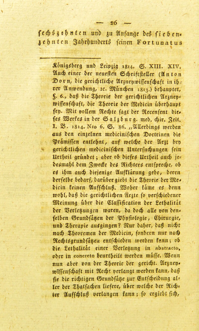 — 26 — {t$$tt$nttn unb ju Anfange bei fte&en« lehnten 3afjrljunbcrt$ feinen Fortunatus .Königsberg unb fieipit^ 1814. @. XIII. XIV, 2luch einet ber neueflett ©dbriftlteKer (Bnton 2>orn, bic gerichtliche 2lrane»wt|fenfchaft in i&r ro 2lnwcnbung, «. SDtunchen 1813.) behauptet, §. 6., baf bic Sheorie ber gerichtlichen 2tr$neo* wiffenfehaft, bie Sljeorie ber Sötebicin überhaupt fen. 2ftit »oltem Steckte fagt ber Stecenfent bie» fe$ SBerfetf in ber © a l j b u r g. meb. djir. Seif. I. 2$. 1814. Nro 6. ©. 86. „StHerbingg »erben auä ben einzelnen mebicinifc^en 2>octeinen bie sprdmiffen entlehnt, auf welche ber 2lrjt be» gerichtliche« mebicinifd)eu Uuterfudjuugett fein Urteil griinbet; aber ob biefc$ Uttfyeil auch je- be^mahl bem gweefe bei 9tichtcr$ entfpreche, ob t$ i[jm auch biejenige 2luffldrung gebe, bereit berfelbe bebarf, baruber giebt bie S&eorie bcr2Jlc* bicin feinen Sfuffdjlug. SBober fdme e$ benit wo&l, baf bie gerichtlichen Sirjte fo »ecfchicbencr Sötcinung über bie Slaffiftcation ber Zetfyalitat ber Verlegungen waren, ba bodj aße von ben* felben ©runbfdgen ber «pjjpftowgie/ Gbirurgie, unb Sbcrapie aufgingen? 9lur bafjer, ba# nicht itad; Theoremen ber 9)tebicin, fonbem nur nach SRechf^grunbfd^eu entfehieben werben f<mn; ob bie £ethalitdt einer Verlegung in abstracto, ober in concreto beurteilt werben muffe. 2Ben« nun aber von ber Theorie ber geriet- Stritte»« wiffenfdjaft mit «Recht »erlaugt werben fann, ba£ fxe bic richtigen ©runbfdße jur Sitffcheibuitg als Icr ber Zf)at[a$en liefere, über welche ber Stich* *er Stuffchlu^ »erlangen fann; fo ergiebt ftch,