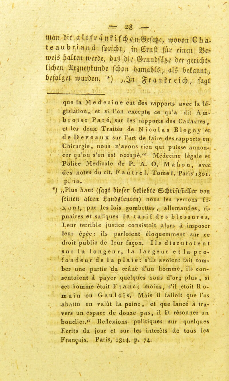 turnt bie alffr<utfifcfieit@efefe, wvon Cha- teaubriand fpricfit, tu Gruff für einen 23e= nm$ galten werbe, ba£ bie ©ruubfä^e bcr jjcric^^ licOeu 2lr$net)funbe fcf;on banta&t$, oll befannf, infolge: würben. *) „3n $raufr etcfr, fagf que la Medecine eul des rapports avec Ia le- gislation, et si l'on except« ce qu'a dit Am- bro i s e Pare, sur les rapports des Cadavres, et lej deux Traites de Nicolas Blegny et de Deveaux sur l'art de faire des rapports eu Chirurgie, nous n'avons rien qui puisse annon- cer qu'on s'en esl occupe. Medecine legale et Police Medicale de P. A. O. Mahon, avec des notes du cit. Fa ü tr e I. Tome I. Paris igoi. p. 10. *) ;,Plus haut (fagt tiefer Ulhhtc <Q$tiftfteUct von feilte« altett £an&4leutett) nous les verrons fi- x a n t, par les lois gombettes , allemandes, ri- puaires et saliques le tarif des blessures. Leur terrible justice consistoit alors ä imposer leur epee: ils parloient eloquemment sur ce droit public de leur faijon, Ilsdiscutoient sur la longeur, la largeur et Ia pro- fondeur de la plaie: s'ils avoient fait tom- ber une partie du cräue d'un homme, ils con- sentoient a payer quelques sous d'or; plus , si cet homme etoit Franc; moins, s'il etoit R o- main ou Gaulois. Mais il falioit que Tos abattu en valüt Ia peine, et que lance ä tra- vers un espace de douze pas, il fit resonner un bouclier. Reflexions politiques sur quelques Ecrits du jour et sur les interets de tous lea Francis. Paris, 1814, p. 74,
