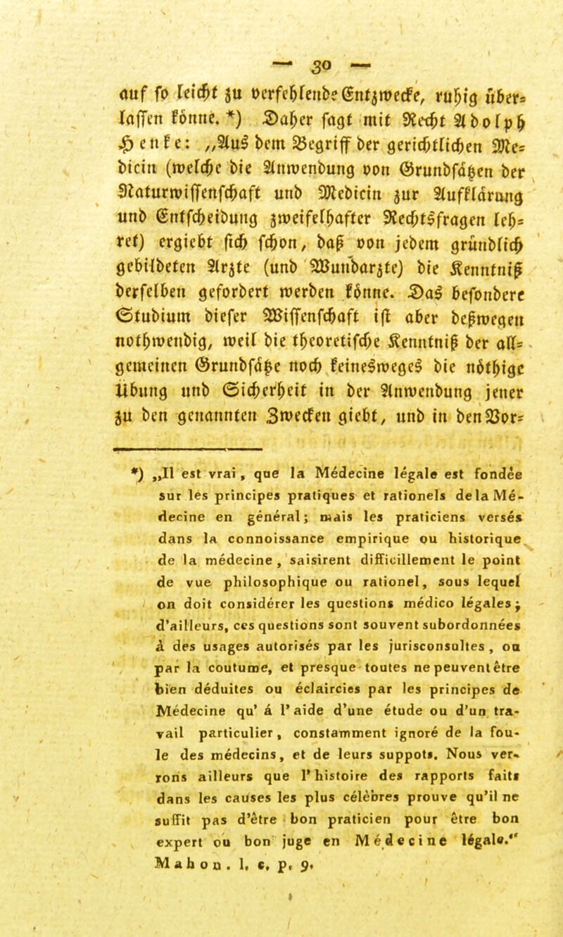 <wf fo leidet ju »erfebfenbe entwerfe, ruljtg uber= laffen fötme. *) Saljer fagt mit Ketfct Slbofp^ £ e n f e: „2lu$ bcm begriff ber gericfitric&en 2tte= btein (meiere bie 2imvenbung oon ©runbfd^cn ber DlaturroilTenfc^aft unb SRebicm jur Stuffldruug unb (Enffcfreibung jwetfe^aftcr Rechtsfragen lefj= ret) ergiebt (id> fcjion, ba£ »Ott jebem grünMicft gebtlbefen 2lrjte (unb SBunbar^te) bie Äennfnif? berfelben geforbert werben fönne. &aä befonbere «Stubium biefer 2BiffenfdE>aft i(t aber belegen notfjroenbtg, roetf bie tf>coretifdje Äenntni^ ber aU= gemeinen @runbfä£e nod) feinelroegcS bie nötige Übung unb (Sicherheit in ber 2lnmenbung jener ju ben genannten 3roecfen giebt, unb in benSßor= ') „II est vrai, qne la Medecine legale est fondee sur les principes pratiques et rationeis dela Me- decine en general; mais les praticiens verses dans la connoissance empirique ou historique de la medecine, saisirent diffioillement le point de vue philosophique ou rationel, sous lequel on doit considerer les questions medico legales j d'ailleurs, ces questions sont souvent subordonnees & des usages autorises par les jurisconsultes , oa par la coutume, et presque toutes ne peuvent etre bien deduites ou eclaircies par les principes de Medecine qu' ä l'aide d'une etude ou d'un tra- vail particulier, constamment ignore de la fou- le des medecins, et de leurs suppots. Nous ver- rons ailleurs que Phistoire des rapports faiti dans les causes les plus celebres prouve qu'il ne suffit pas d'etre bon praticien pour etre bon expert ou bon juge en Medecine legal«.'' M a h o ü . 1, c, p. 9.