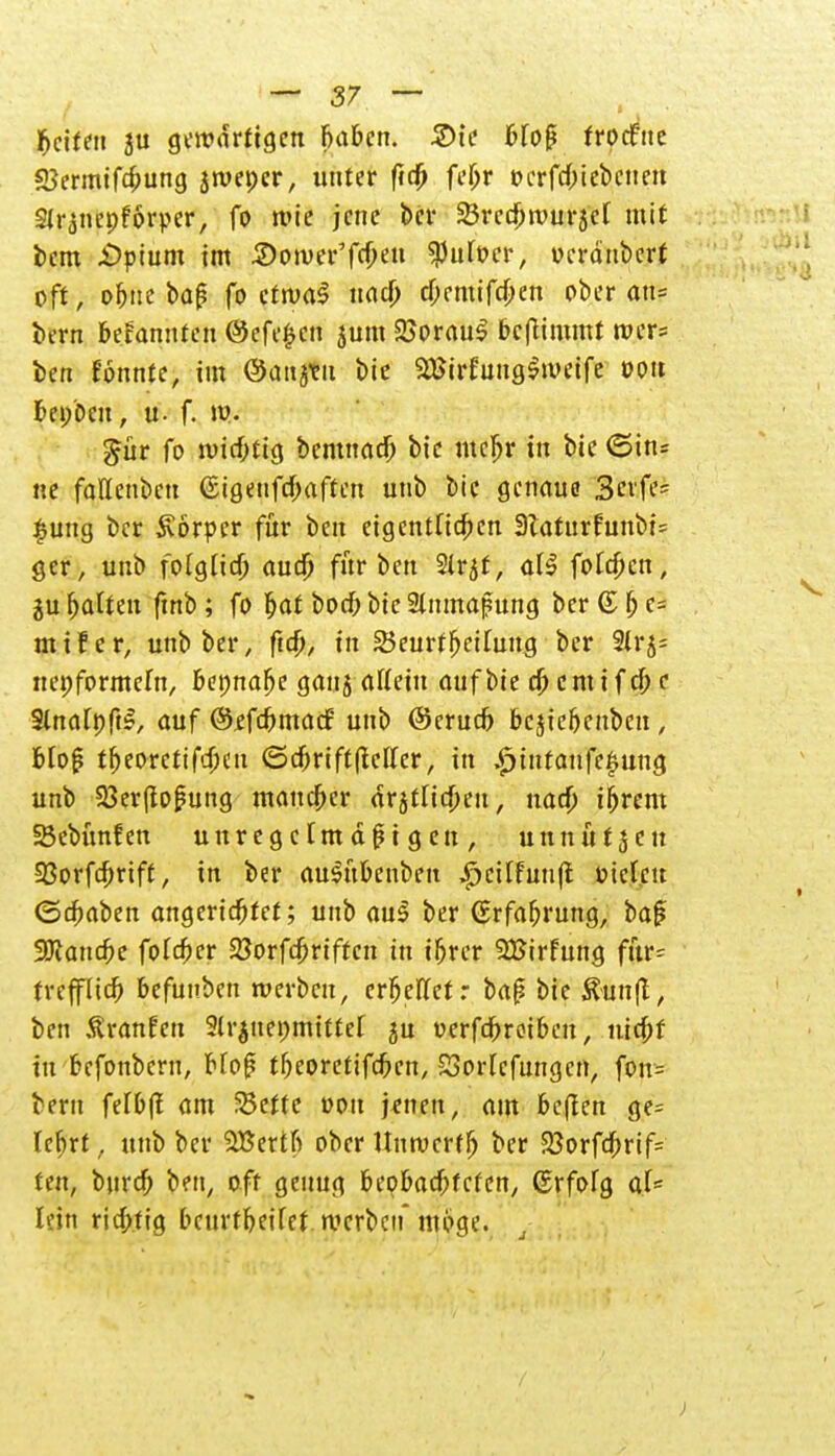 betten ju gewärtigen babcn. 2)ie bfoß frocfne SJermifcbung jtvepcr, unter fidj fi'Ijr »crfrf;tebcite« Sir^ncpforper, fo wie jene bei- 35rcd^roui*5cf mit tem £>pium im Somer'fcbc« $utocr, oeräubert oft, ofjtte baß fo ctruaS naa) d)emifcben ober an« bevn befannfen 0efe£cn jum 25oraul befiimmt wcr= ben tonnte, im ©attjtit bie äBirfungSweife ooit bei/Den, u- f. W- gür fo miebttg bemnad) bie mcljr in bie <5tn= ne fallenben ©igenfebaften unb bie genaue Seife- £ung ber Svörpcr für ben eigentfiefeen 3Zaturfunbi= ger, unb folglich aud) für ben 2ir,$f, aU foldjcn, jubalten fmb; fo bat boeb bie Slnmafung ber ©be- ut if er, unb ber, ftd), in 25eurfTeilung ber 9lrj= neoformefn, bepnafje ganj allein auf bie dj cm i f cf; c 3lnart)ft£, auf ©ffebmaef unb ©erudj bcjic&enbcn; bloß tbeorctifdKtt ©cbriftlMIer, in £infanfe£ung unb Sßerfioßung maueber arjtücbeu, uad) ibrem Sßebünfen unregelmäßigen, unnütjen IBorfdmft, in ber auSübenben £>cilfun(t oiclcu ©cbaben angerichtet; unb aul ber ©rfabrung, baß SJcancbe fofeber 23orfd;riftcn in ibrer SBirfung für= trefflieb befuuben werben, erbellet: baß bie Äim|t, ben Staufen 3lr$net>mittel ju oerfebroiben, niebf in befonbern, bloß tbeoretifeben, SJorlefungcn, fon= fceru felbfl am üSettc oon jenen, am beffen ge- lehrt , unb ber 5Bertfi ober Unwcrffj ber 33orfd)rif= ten, bureb ben, oft genug bepbaebfeten, ©rfolg aU hin riebtig beurtbeifet werben* möge.