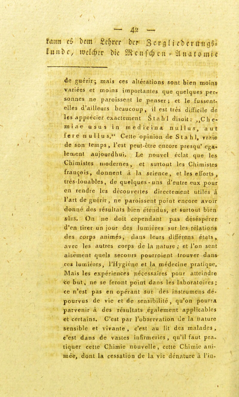 Hm es bem Seljrcr bcr Sergf j ebcrung^ f u n b c, wüi$iv bic tu f c$ e n * 31 n a f o m i e de guerir; niais ces allerations sont bien nioins variees et moins importanles que quelques per» sonnes ne paroissent le penser; et le fussent- elles d'ailleurs bcaucoup, il est tres difficile de les apprecier exactement Stahl disoit: MChe- miae usus in inedicina nullus, aut f e r e n u 11 u s. Cette opinion de Stahl, rraie de son temps, Test peut-etre cncore presqu' ega- lement aujourdhui. Le nouvel eclat que les Chimistes modernes, et surtout les Chimistes fran^ois, donnent A la science, et les efforts , tres-louablcs, de quelques -uns d'eatre eux pour en rendre les decouvertes directement utiles i l'art de guerir, ne paroissent point encore avoir donne des resultats bien etendus, et surtout bien suis. Oii ne doit cependant pas d^sesperer d'en tirer un jour des lumieres sur les relations des cprps animps, dans leurs d'fferens etals, avec les autres corps de la jjature ; et l'on sent aisemcnt quels secours pourroient trouver dans ces lumieres, l'Hygiene et la medecine pratique, Mais les experiences necessaires pour atteindre fce but, ne se feront poitrt dans les laboratoires: ce n'est pas en operant sur des instrumcns de- pourvus de vic et de sensibilite , qu'on pourra parvenir ä des resultats egalement applicables et certains. C'est par l'observalion de la nature sensible et vivante , c'est au lit des malades, c'est dans de vasles infirmeries, qu'il faut pra. tiquer cette Chimie nouvelle, cette Chimic ani- raee, dont la cessation de la vie denature ä l'iu.