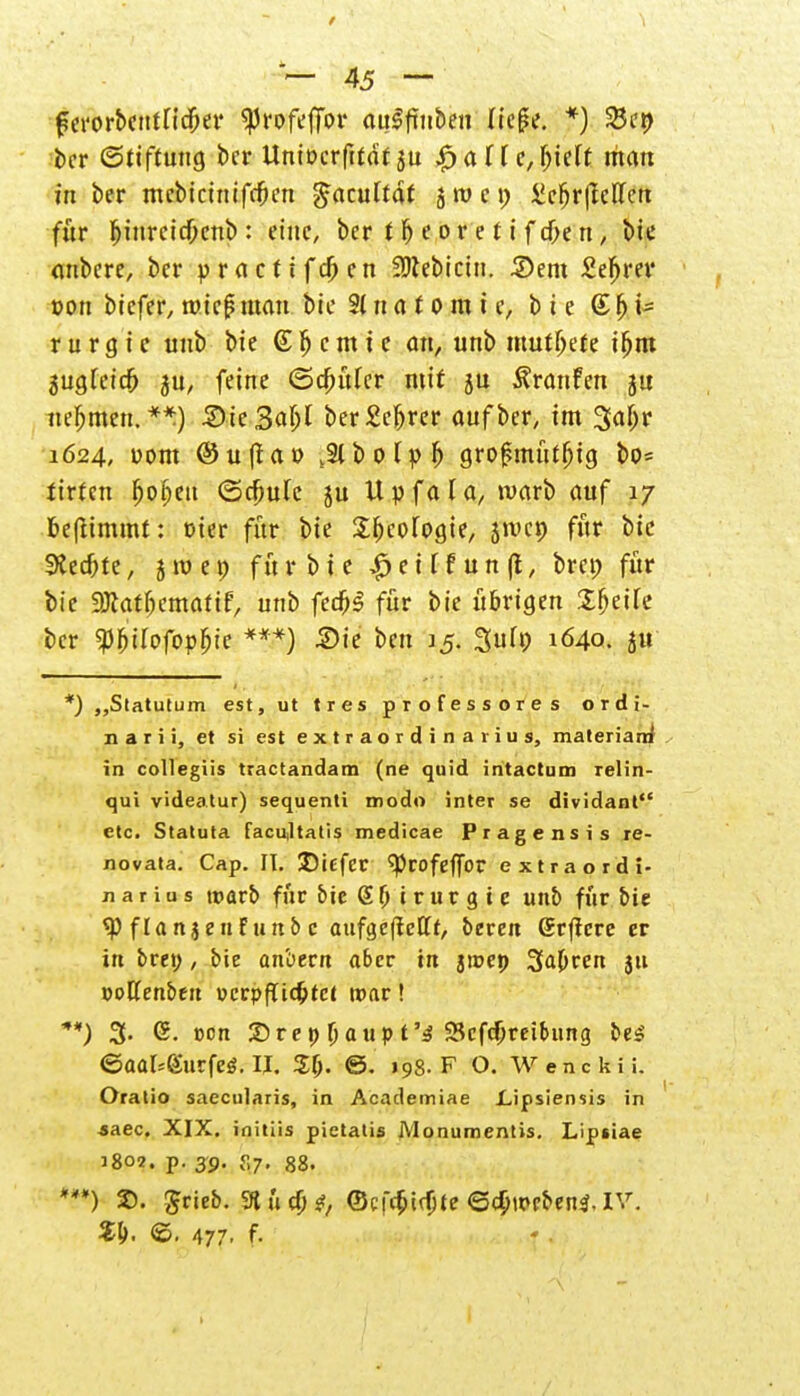 f — 45 — fSerorbcHtncfw ^rofeffor auSftnben ließe. *) 25ep ber (Stiftung ber Uniocrftfaf ju £><xll e,\)hlt man in ber mcbiciniff&en ßatnltät ätvct; £cfjr|Mett für fjinreicf;enb: eine, ber t^eoretifd>en, bie onbere, ber practifcjjen 3Dtebicin. 3)em £efjrev »on biefer, t»te|? mau bie 21 n a t o m i e, bie © f) U r u r g i e uub bie @ p c m t e an, unb mutljete tfjm gugfetd^ ju, feine ©Ritter mit ju Äranfen jtt nehmen.**) SieSa^f ber£e|jrer auf her, im 3<ijjr 1624, uom ©uffau s2lbolpf) grofsmüfljig bo= tirten fjofmt (Srfmlc ju Upfala, warb auf 17 fceftimmt: t)ier für bie SfKC-fogie, jivcp für bie SKec&te, jroep fnr bie £etffun|l, brep für bie ajtat&cmatif, unb fe#g für bie übrigen X^eiTc ber $f)iIofopf)ic ***) Die ben J5. 3uh; 1640. ju *) „Statutum est, ut tres professores ordi- när i i, et si est extraordin aiius, materiarri in collegiis tractandam (ne quid intactum Telin- qui videatur) sequenli modo inter se dividant etc. Statuta facu,ltatis medicae Pragensis re- oovata. Cap. II. Ditfer ^rofeffor extraordi- Jiarius wavb für bie S (j i r u r g i c unb für bie *P flanjen Futtb c aufgeftetfr, bereit Srflcre er in bret;, bie anbern aber in »inep Sauren $u »ottenbeit »crpflidjtct ttmr! **) 3. <S. ton £>repljaupt'3 Schreibung be$ ©aal^gurfeö. II. ZI). ©. 198. F O. Wenckii. Oratio saecularis, in Academiae Lipsiensis in saec. XIX. ioitiis pietatis Monumentis. Lipsiae 3802. p. 39. f,7. 88. *?*) 2). grieb. 3tüaH ©cfcfcirljte ©(Jjwbenä.IV. ©. 477. f-