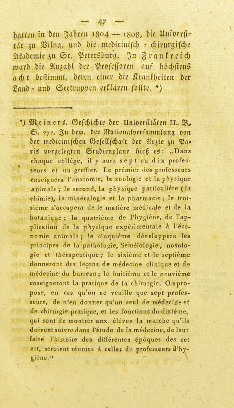 hatten in ben Streit 1804 — 1808, bie ttntocrfis tat 511 SBilna, unb W mebicinifcO = d&irwgifc&e 3l£'abcmte ju <St. «Petersburg. %\\ ^ranfreid) wart) bte Sittel bei* ^JrofcjToren auf f>6df>flcu^ <\6)t feeftimmf, bereit einer bte SvranfjKitett ber £anb= unb ©eefruppeti erklären fottte. *) .*) SDt.cinera, ©cfdjidjfe ber ttnioerfltatcit II.. 25., ©. 277. 3« fcem, ber 9lationaI»erfammluiig »ort ber mebiciiüfdjeit (DcfeUfdjaft ber Sirjte ju '•Da» rt$ »orgcicgtcn ©tubicnplattc f)ic$ e$: „Dans chaque College, il y .iura sept ou dix profes- seurs et un greffier. Le premier des professeurs enseignera l'anatomie, la Zoologie et la physique «nimale; le second, la physique parliculiere (la chimie), la mineralogie et la pharmacie; le troi- sierae s'oecupera de le matiete medicale et de la botanique ; le quatrieme de l'hygiene, de l'ap- plicatio» de la physique experimentale A l'eco- nomie animale; le cinquieme developpera les prineipes de la pathologie, Semeiologie, nosolo- gie et therapeutique ; le sixieme et le septieme donneront des le^ons de medecine clinique et de medecine du barreau ; le huitierne et le neuvieme enseigneront la pratique de la Chirurgie. Ortpro- pose, en cas qu'on ne veuille que sepf profes- seurs, de n'en donner qu'un seul de medecine et de chirurgie-pratique, et les fonetions du dixieme, qui sont de montrer aux eleves la marche qu'ils doivent suivre dans l'elude de la medecine, de leur fa ire l'histoire des differentes epoques des cet arr, seroirnt minies a Celles du professeurs d'hy- jjüne.